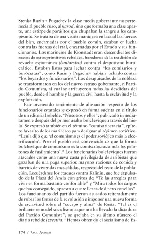 Stenka Razin y Pugachev la clase media gobernante no perte-
necía al pueblo ruso, al narod, sino que formaba una clase apar-
te, una estirpe de parásitos que chupaban la sangre a los cam-
pesinos. Se trataba de una visión maniquea en la cual las fuerzas
del bien, encarnadas por el pueblo común, estaban en lucha
contra las fuerzas del mal, encarnadas por el Estado y sus fun-
cionarios. Los marineros de Kronstadt eran descendientes di-
rectos de estos primitivos rebeldes, herederos de la tradición de
revuelta espontánea (buntarstvo) contra el despotismo buro-
crático. Estaban listos para luchar contra “los comisarios y
burócratas”, como Razin y Pugachev habían luchado contra
“los boyardos y funcionarios”. Los desaguisados de la nobleza
se transformaron en los del nuevo estrato gobernante, el Parti-
do Comunista, al cual se atribuyeron todas las desdichas del
pueblo, desde el hambre y la guerra civil hasta la esclavitud y la
explotación.
    Este inveterado sentimiento de alienación respecto de los
funcionarios estatales se expresó en forma sucinta en el título
de un editorial rebelde, “Nosotros y ellos”, publicado inmedia-
tamente después del primer asalto bolchevique a través del hie-
lo. Se expresó también en el término “comisariocracia”, epíte-
to favorito de los marineros para designar al régimen soviético:
“Lenin dijo que ‘el comunismo es el poder soviético más la elec-
trificación’. Pero el pueblo está convencido de que la forma
bolchevique de comunismo es la comisariocracia más los pelo-
tones de fusilamiento”.35 Los funcionarios bolcheviques fueron
atacados como una nueva casta privilegiada de arribistas que
gozaban de una paga superior, mayores raciones de comida y
barrios de viviendas más cálidas, respecto del resto de la pobla-
ción. Recuérdense los ataques contra Kalinin, que fue expulsa-
do de la Plaza del Ancla con gritos de: “Te las arreglas para
vivir en forma bastante confortable” y “Mira todos los cargos
que has conseguido, apuesto a que te llenas de dinero con ellos”.
Los funcionarios del partido fueron acusados reiteradamente
de robar los frutos de la revolución e imponer una nueva forma
de esclavitud sobre el “cuerpo y alma” de Rusia. “Tal es el
brillante reino del socialismo a que nos ha llevado la dictadura
del Partido Comunista”, se quejaba en su último número el
diario rebelde Izvestiia. “Hemos obtenido el socialismo de Es-

174 / PAUL AVRICH
 