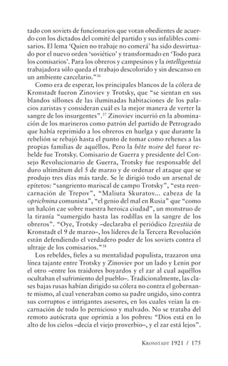 tado con soviets de funcionarios que votan obedientes de acuer-
do con los dictados del comité del partido y sus infalibles comi-
sarios. El lema ‘Quien no trabaje no comerá’ ha sido desvirtua-
do por el nuevo orden ‘soviético’ y transformado en ‘Todo para
los comisarios’. Para los obreros y campesinos y la intelligentsia
trabajadora sólo queda el trabajo descolorido y sin descanso en
un ambiente carcelario.”36
   Como era de esperar, los principales blancos de la cólera de
Kronstadt fueron Zinoviev y Trotsky, que “se sientan en sus
blandos sillones de las iluminadas habitaciones de los pala-
cios zaristas y consideran cuál es la mejor manera de verter la
sangre de los insurgentes”.37 Zinoviev incurrió en la abomina-
ción de los marineros como patrón del partido de Petrogrado
que había reprimido a los obreros en huelga y que durante la
rebelión se rebajó hasta el punto de tomar como rehenes a las
propias familias de aquéllos. Pero la bête noire del furor re-
belde fue Trotsky. Comisario de Guerra y presidente del Con-
sejo Revolucionario de Guerra, Trotsky fue responsable del
duro ultimátum del 5 de marzo y de ordenar el ataque que se
produjo tres días más tarde. Se le dirigió todo un arsenal de
epítetos: “sangriento mariscal de campo Trotsky”, “esta reen-
carnación de Trepov”, “Maliuta Skuratov... cabeza de la
oprichnina comunista”, “el genio del mal en Rusia” que “como
un halcón cae sobre nuestra heroica ciudad”, un monstruo de
la tiranía “sumergido hasta las rodillas en la sangre de los
obreros”. “Oye, Trotsky –declaraba el periódico Izvestiia de
Kronstadt el 9 de marzo–, los líderes de la Tercera Revolución
están defendiendo el verdadero poder de los soviets contra el
ultraje de los comisarios.”38
   Los rebeldes, fieles a su mentalidad populista, trazaron una
línea tajante entre Trotsky y Zinoviev por un lado y Lenin por
el otro –entre los traidores boyardos y el zar al cual aquéllos
ocultaban el sufrimiento del pueblo–. Tradicionalmente, las cla-
ses bajas rusas habían dirigido su cólera no contra el gobernan-
te mismo, al cual veneraban como su padre ungido, sino contra
sus corruptos e intrigantes asesores, en los cuales veían la en-
carnación de todo lo pernicioso y malvado. No se trataba del
remoto autócrata que oprimía a los pobres: “Dios está en lo
alto de los cielos –decía el viejo proverbio–, y el zar está lejos”.

                                            KRONSTADT 1921 / 175
 