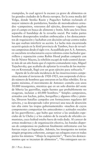 rrumpidas, lo cual agravó la escasez ya grave de alimentos en
las grandes ciudades de la Rusia europea. En la zona media del
Volga, donde Stenka Razin y Pugachev habían reclutado el
mayor número de partidarios, bandas de merodeadores arma-
dos –campesinos, veteranos del ejército, desertores– vagaban
por el campo en busca de alimento y botín. Sólo una leve línea
separaba el bandidaje de la revuelta social. Por todas partes
hombres desesperados tendían emboscadas a los destacamen-
tos de requisición y luchaban con decisión salvaje contra todos
los que osaban interferir su acción. La lucha más encarnizada
ocurrió quizás en la fértil provincia de Tambov, foco de revuel-
tas campesinas desde el siglo XVII. Acaudillada por A. S. Antonov,
ex socialista revolucionario cuyos talentos como luchador gue-
rrillero y reputación como Robin Hood podían competir con
los de Néstor Macno, la rebelión escapó de todo control duran-
te más de un año hasta que el experto comandante rojo, Miguel
Tujachevsky, que acababa de aplastar la revuelta de los marine-
ros en Kronstadt, llegó con un gran ejército para sofocarla.14
   Aparte de la elevada incidencia de las insurrecciones campe-
sinas durante el invierno de 1920-1921, nos sorprende el eleva-
do número de hombres que entraron en las filas rebeldes. En su
punto máximo, el movimiento de Antonov contaba con unos
50.000 insurgentes, mientras que en un solo distrito del oeste
de Siberia las guerrillas, según fuentes que probablemente no
exageran, incluían a 60.000 hombres.15 Simples campesinos,
armados con hachas, palos, horquillas y algunos rifles y pisto-
las, libraron batallas campales con formaciones regulares del
ejército, y su desesperado valor provocó una tasa de deserción
tan alta entre las tropas gubernamentales –muchos de cuyos
componentes compartían los antecedentes y actitudes sociales
de los guerrilleros–, que hubo que retirar a las unidades espe-
ciales de la Cheka y a los cadetes de la escuela de oficiales co-
munistas, cuya lealtad estaba fuera de toda duda. Al carecer de
armas modernas y de organización efectiva, las bandas disper-
sas de campesinos no pudieron finalmente enfrentarse con las
fuerzas rojas ya fogueadas. Además, los insurgentes no tenían
ningún programa coherente, aunque sus eslogans eran en todas
partes los mismos: “Abajo la requisición”, “Fuera los destaca-
mentos que se incautan de alimentos”, “No entreguen sus ex-

20 / PAUL AVRICH
 