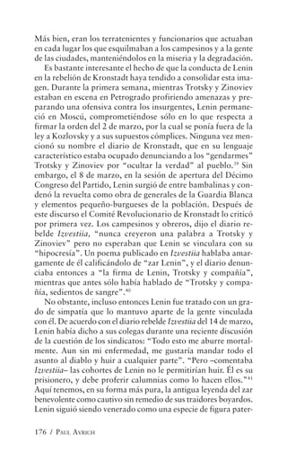 Más bien, eran los terratenientes y funcionarios que actuaban
en cada lugar los que esquilmaban a los campesinos y a la gente
de las ciudades, manteniéndolos en la miseria y la degradación.
   Es bastante interesante el hecho de que la conducta de Lenin
en la rebelión de Kronstadt haya tendido a consolidar esta ima-
gen. Durante la primera semana, mientras Trotsky y Zinoviev
estaban en escena en Petrogrado profiriendo amenazas y pre-
parando una ofensiva contra los insurgentes, Lenin permane-
ció en Moscú, comprometiéndose sólo en lo que respecta a
firmar la orden del 2 de marzo, por la cual se ponía fuera de la
ley a Kozlovsky y a sus supuestos cómplices. Ninguna vez men-
cionó su nombre el diario de Kronstadt, que en su lenguaje
característico estaba ocupado denunciando a los “gendarmes”
Trotsky y Zinoviev por “ocultar la verdad” al pueblo.39 Sin
embargo, el 8 de marzo, en la sesión de apertura del Décimo
Congreso del Partido, Lenin surgió de entre bambalinas y con-
denó la revuelta como obra de generales de la Guardia Blanca
y elementos pequeño-burgueses de la población. Después de
este discurso el Comité Revolucionario de Kronstadt lo criticó
por primera vez. Los campesinos y obreros, dijo el diario re-
belde Izvestiia, “nunca creyeron una palabra a Trotsky y
Zinoviev” pero no esperaban que Lenin se vinculara con su
“hipocresía”. Un poema publicado en Izvestiia hablaba amar-
gamente de él calificándolo de “zar Lenin”, y el diario denun-
ciaba entonces a “la firma de Lenin, Trotsky y compañía”,
mientras que antes sólo había hablado de “Trotsky y compa-
ñía, sedientos de sangre”.40
   No obstante, incluso entonces Lenin fue tratado con un gra-
do de simpatía que lo mantuvo aparte de la gente vinculada
con él. De acuerdo con el diario rebelde Izvestiia del 14 de marzo,
Lenin había dicho a sus colegas durante una reciente discusión
de la cuestión de los sindicatos: “Todo esto me aburre mortal-
mente. Aun sin mi enfermedad, me gustaría mandar todo el
asunto al diablo y huir a cualquier parte”. “Pero –comentaba
Izvestiia– las cohortes de Lenin no le permitirían huir. Él es su
prisionero, y debe proferir calumnias como lo hacen ellos.”41
Aquí tenemos, en su forma más pura, la antigua leyenda del zar
benevolente como cautivo sin remedio de sus traidores boyardos.
Lenin siguió siendo venerado como una especie de figura pater-

176 / PAUL AVRICH
 