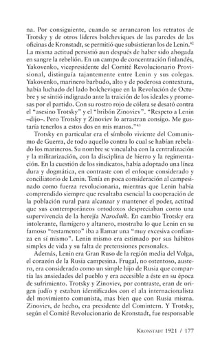 na. Por consiguiente, cuando se arrancaron los retratos de
Trotsky y de otros líderes bolcheviques de las paredes de las
oficinas de Kronstadt, se permitió que subsistieran los de Lenin.42
La misma actitud persistió aun después de haber sido ahogada
en sangre la rebelión. En un campo de concentración finlandés,
Yakovenko, vicepresidente del Comité Revolucionario Provi-
sional, distinguía tajantemente entre Lenin y sus colegas.
Yakovenko, marinero barbudo, alto y de poderosa contextura,
había luchado del lado bolchevique en la Revolución de Octu-
bre y se sintió indignado ante la traición de los ideales y prome-
sas por el partido. Con su rostro rojo de cólera se desató contra
el “asesino Trotsky” y el “bribón Zinoviev”. “Respeto a Lenin
–dijo–. Pero Trotsky y Zinoviev lo arrastran consigo. Me gus-
taría tenerlos a estos dos en mis manos.”43
   Trotsky en particular era el símbolo viviente del Comunis-
mo de Guerra, de todo aquello contra lo cual se habían rebela-
do los marineros. Su nombre se vinculaba con la centralización
y la militarización, con la disciplina de hierro y la regimenta-
ción. En la cuestión de los sindicatos, había adoptado una línea
dura y dogmática, en contraste con el enfoque considerado y
conciliatorio de Lenin. Tenía en poca consideración al campesi-
nado como fuerza revolucionaria, mientras que Lenin había
comprendido siempre que resultaba esencial la cooperación de
la población rural para alcanzar y mantener el poder, actitud
que sus contemporáneos ortodoxos despreciaban como una
supervivencia de la herejía Narodnik. En cambio Trotsky era
intolerante, flamígero y altanero, mostraba lo que Lenin en su
famoso “testamento” iba a llamar una “muy excesiva confian-
za en sí mismo”. Lenin mismo era estimado por sus hábitos
simples de vida y su falta de pretensiones personales.
   Además, Lenin era Gran Ruso de la región media del Volga,
el corazón de la Rusia campesina. Frugal, no ostentoso, auste-
ro, era considerado como un simple hijo de Rusia que compar-
tía las ansiedades del pueblo y era accesible a éste en su época
de sufrimiento. Trotsky y Zinoviev, por contraste, eran de ori-
gen judío y estaban identificados con el ala internacionalista
del movimiento comunista, mas bien que con Rusia misma.
Zinoviev, de hecho, era presidente del Comintern. Y Trotsky,
según el Comité Revolucionario de Kronstadt, fue responsable

                                            KRONSTADT 1921 / 177
 