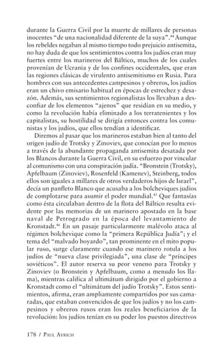 durante la Guerra Civil por la muerte de millares de personas
inocentes “de una nacionalidad diferente de la suya”.44 Aunque
los rebeldes negaban al mismo tiempo todo prejuicio antisemita,
no hay duda de que los sentimientos contra los judíos eran muy
fuertes entre los marineros del Báltico, muchos de los cuales
provenían de Ucrania y de los confines occidentales, que eran
las regiones clásicas de virulento antisemitismo en Rusia. Para
hombres con sus antecedentes campesinos y obreros, los judíos
eran un chivo emisario habitual en épocas de estrechez y desa-
zón. Además, sus sentimientos regionalistas los llevaban a des-
confiar de los elementos “ajenos” que residían en su medio, y
como la revolución había eliminado a los terratenientes y los
capitalistas, su hostilidad se dirigía entonces contra los comu-
nistas y los judíos, que ellos tendían a identificar.
    Diremos al pasar que los marineros estaban bien al tanto del
origen judío de Trotsky y Zinoviev, que conocían por lo menos
a través de la abundante propaganda antisemita desatada por
los Blancos durante la Guerra Civil, en su esfuerzo por vincular
al comunismo con una conspiración judía. “Bronstein (Trotsky),
Apfelbaum (Zinoviev), Rosenfeld (Kamenev), Steinberg, todos
ellos son iguales a millares de otros verdaderos hijos de Israel”,
decía un panfleto Blanco que acusaba a los bolcheviques judíos
de complotarse para asumir el poder mundial.45 Que fantasías
como ésta circulaban dentro de la flota del Báltico resulta evi-
dente por las memorias de un marinero apostado en la base
naval de Petrogrado en la época del levantamiento de
Kronstadt.46 En un pasaje particularmente malévolo ataca al
régimen bolchevique como la “primera República Judía”; y el
tema del “malvado boyardo”, tan prominente en el mito popu-
lar ruso, surge claramente cuando ese marinero rotula a los
judíos de “nueva clase privilegiada”, una clase de “príncipes
soviéticos”. El autor reserva su peor veneno para Trotsky y
Zinoviev (o Bronstein y Apfelbaum, como a menudo los lla-
ma), mientras califica al ultimátum dirigido por el gobierno a
Kronstadt como el “ultimátum del judío Trotsky”. Estos senti-
mientos, afirma, eran ampliamente compartidos por sus cama-
radas, que estaban convencidos de que los judíos y no los cam-
pesinos y obreros rusos eran los reales beneficiarios de la
revolución: los judíos tenían en su poder los puestos directivos

178 / PAUL AVRICH
 