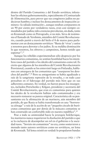 dentro del Partido Comunista y del Estado soviético; infesta-
ban las oficinas gubernamentales, especialmente el Comisariado
de Alimentación, para prever que sus congéneres judíos no pa-
decieran hambre; e incluso los destacamentos de inspección ca-
minera –la odiada institución–, aunque estaban compuestos en
un 90 por ciento por verdaderos rusos, eran casi siempre co-
mandados por judíos; tales creencias prevalecían, sin duda, tanto
en Kronstadt como en Petrogrado, si no más. Sirva de testimo-
nio el llamado de Vershinin, miembro del Comité Revoluciona-
rio, cuando partió a través del hielo el 8 de marzo para parla-
mentar con un destacamento soviético: “Basta de ‘vivas’ y uníos
a nosotros para derrotar a los judíos. Es su maldita dominación
lo que nosotros, los obreros y campesinos, hemos tenido que
soportar”.47
   Aunque los rebeldes experimentaban sólo desprecio por los
funcionarios comunistas, no sentían hostilidad hacia los miem-
bros rasos del partido o los ideales del comunismo como tal. Es
cierto que algunos de los miembros del Comité Revolucionario
Provisional, cuando se los entrevistó luego en Finlandia, habla-
ron con amargura de los comunistas que “usurparon los dere-
chos del pueblo”.48 Pero su antagonismo se había agudizado a
raíz de la sangrienta represión de la revuelta, y en todo caso
pensaban en el liderazgo del partido más bien que en sus
adherentes comunes. En verdad, no fueron pocos los insurgen-
tes, incluidos Petrichenko y Kilgast, presidente y secretario del
Comité Revolucionario, que eran ex comunistas para quienes
los ideales de la revolución habían sido contaminados y era
necesario restaurar su pureza original. Característica de su pen-
samiento era la afirmación de un marinero, aún miembro del
partido, de que Rusia se había transformado en una “horroro-
sa ciénaga” a raíz de la acción de un “pequeño círculo de buró-
cratas comunistas que por detrás de la máscara comunista se
han construido un confortable nido en nuestra república”.49
   Pese a toda su animosidad hacia la jerarquía bolchevique,
los marineros nunca requirieron la disolución del partido o que
se lo excluyera de desempeñar un rol en el gobierno o la socie-
dad rusos. “Soviets sin comunistas” no era, como sostuvieron a
menudo tanto autores soviéticos como no soviéticos, un lema
de Kronstadt. Tal lema existió en verdad: lo propalaron bandas

                                          KRONSTADT 1921 / 179
 