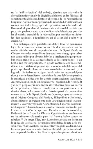 tra la “militarización” del trabajo, término que abarcaba la
dirección unipersonal y la disciplina de hierro en las fábricas, el
sometimiento de los sindicatos y el retorno de los “especialistas
burgueses” a su anterior posición de autoridad. Finalmente, en
común con todos los grupos de oposición, los sublevados de
Kronstadt deploraban el creciente aislamiento del partido res-
pecto del pueblo y atacaban a los líderes bolcheviques por vio-
lar el espíritu esencial de la revolución, por sacrificar sus idea-
les democráticos e igualitarios en el altar del poder y la
eficiencia.52
   Sin embargo, estos paralelos no deben llevarse demasiado
lejos. Para comenzar, mientras los rebeldes mostraban una es-
trecha afinidad con el campesinado, tanto la Oposición de los
Obreros como los centralistas democráticos eran grupos urba-
nos constituidos por obreros fabriles e intelectuales que presta-
ban poca atención a las necesidades de los campesinos. Y un
hecho aun más importante, en agudo contraste con los rebel-
des, es que trataban de preservar el monopolio bolchevique del
poder, aprobando el uso del terror cuando fuera necesario para
lograrlo. Limitaban sus exigencias a la reforma interna del par-
tido, y nunca defendieron la posición de que debía compartirse
la autoridad política con las demás organizaciones socialistas.
Además, los puntos de similitud entre el programa de Kronstadt
y el suyo propio eran una fuente de embarazo para los líderes
de la oposición, y éstos retrocedieron de sus posiciones para
desvincularse de los amotinados. Esto fue particularmente cier-
to en el caso de la Oposición de los Obreros, cuyos portavoces
en el Décimo Congreso del Partido, Shliapnikov y Kollontai,
desautorizaron enérgicamente toda vinculación con el levanta-
miento y lo atribuyeron a la “espontaneidad anarquista peque-
ño-burguesa”, haciendo eco a las observaciones realizadas por
Lenin en la sesión de apertura. Desafiada por la Asamblea,
Kollontai declaró que los Obreros Oposicionistas estaban en-
tre los primeros voluntarios para ir al frente y luchar contra los
rebeldes.53 Un tercer líder, Yuri Lutovinov, estaba en Berlín en
la época de la revuelta, actuando como delegado jefe de la mi-
sión comercial soviética. En una entrevista pública denunció a
los insurgentes, repitiendo el relato oficial de que se trataba de
un complot de los Guardias Blancos ayudados por mencheviques

                                            KRONSTADT 1921 / 181
 