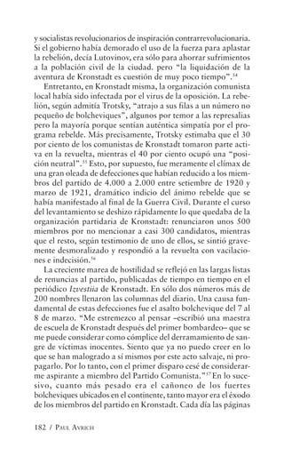 y socialistas revolucionarios de inspiración contrarrevolucionaria.
Si el gobierno había demorado el uso de la fuerza para aplastar
la rebelión, decía Lutovinov, era sólo para ahorrar sufrimientos
a la población civil de la ciudad. pero “la liquidación de la
aventura de Kronstadt es cuestión de muy poco tiempo”.54
    Entretanto, en Kronstadt misma, la organización comunista
local había sido infectada por el virus de la oposición. La rebe-
lión, según admitía Trotsky, “atrajo a sus filas a un número no
pequeño de bolcheviques”, algunos por temor a las represalias
pero la mayoría porque sentían auténtica simpatía por el pro-
grama rebelde. Más precisamente, Trotsky estimaba que el 30
por ciento de los comunistas de Kronstadt tomaron parte acti-
va en la revuelta, mientras el 40 por ciento ocupó una “posi-
ción neutral”.55 Esto, por supuesto, fue meramente el clímax de
una gran oleada de defecciones que habían reducido a los miem-
bros del partido de 4.000 a 2.000 entre setiembre de 1920 y
marzo de 1921, dramático indicio del ánimo rebelde que se
había manifestado al final de la Guerra Civil. Durante el curso
del levantamiento se deshizo rápidamente lo que quedaba de la
organización partidaria de Kronstadt: renunciaron unos 500
miembros por no mencionar a casi 300 candidatos, mientras
que el resto, según testimonio de uno de ellos, se sintió grave-
mente desmoralizado y respondió a la revuelta con vacilacio-
nes e indecisión.56
    La creciente marea de hostilidad se reflejó en las largas listas
de renuncias al partido, publicadas de tiempo en tiempo en el
periódico Izvestiia de Kronstadt. En sólo dos números más de
200 nombres llenaron las columnas del diario. Una causa fun-
damental de estas defecciones fue el asalto bolchevique del 7 al
8 de marzo. “Me estremezco al pensar –escribió una maestra
de escuela de Kronstadt después del primer bombardeo– que se
me puede considerar como cómplice del derramamiento de san-
gre de víctimas inocentes. Siento que ya no puedo creer en lo
que se han malogrado a sí mismos por este acto salvaje, ni pro-
pagarlo. Por lo tanto, con el primer disparo cesé de considerar-
me aspirante a miembro del Partido Comunista.”57 En lo suce-
sivo, cuanto más pesado era el cañoneo de los fuertes
bolcheviques ubicados en el continente, tanto mayor era el éxodo
de los miembros del partido en Kronstadt. Cada día las páginas

182 / PAUL AVRICH
 