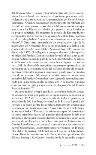 del diario rebelde Izvestiia transcribían cartas de grupos comu-
nistas locales donde se condenaba al gobierno por su uso de la
violencia y se aprobaban las contramedidas del Comité Revo-
lucionario. Quienes anunciaron públicamente su retirada del
partido no renunciaron a los ideales del comunismo sino que
atacaron a los líderes partidarios por pervertir esos ideales en
su propio beneficio. Un maestro de escuela de Kronstadt, por
ejemplo, denunció el influjo de quienes deseaban hacer carrera
en el partido y habían “mancillado la hermosa idea del comu-
nismo”.58 Otra carta provenía de un comandante rojo de la
guarnición de Kronstadt, hijo de un populista que había sido
condenado al exilio en el célebre “juicio de los 193”, durante la
década de 1870. “He llegado a comprender –escribía– que las
políticas del Partido Comunista han llevado al país a un cami-
no que no tiene salida. El partido se ha burocratizado... Se rehúsa
a oír la voz de las masas a las cuales desea imponer su volun-
tad... Sólo la libertad de expresión y una mayor oportunidad de
participar en la reconstrucción del país por medio de procedi-
mientos electorales sujetos a inspección puede sacar a nuestro
país de su letargo... Me niego a considerarme en lo sucesivo
miembro del Partido Comunista ruso. Apoyo la resolución apro-
bada por la asamblea multitudinaria del 1° de marzo, y pongo
con ello mis energías y capacidades [a disposición del Comité
Revolucionario].”59
   Durante todo el tiempo que duró la rebelión no hubo ningu-
na oposición seria por parte de la organización comunista de
Kronstadt. El 2 de marzo una banda de leales al partido, de
alrededor de 200 hombres, se reunió en la Escuela Superior del
Partido y se armó contra los rebeldes, pero pronto decidió que
la situación no tenía remedio y huyó a través del hielo hacia
Krasnaya Gorka.60 Durante las primeras etapas del movimien-
to otros miembros leales del partido abandonaron la isla y se
dirigieron al continente o a los fuertes circundantes, en un vano
intento de sublevarlos contra los insurgentes. Entretanto, el
Comité Revolucionario comenzó a encarcelar a los principales
líderes bolcheviques. Los primeros en ser arrestados –en la asam-
blea del 2 de marzo, celebrada en la Casa de la Educación–
fueron Kuzmin, comisario de la flota; Vasiliev, presidente del
difunto Soviet; y Korskunov, comisario de la escuadra de gue-

                                            KRONSTADT 1921 / 183
 