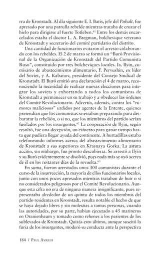 rra de Kronstadt. Al día siguiente E. I. Batis, jefe del Pubalt, fue
apresado por una patrulla rebelde mientras trataba de cruzar el
hielo para dirigirse al fuerte Totleben.61 Entre los demás encar-
celados estaba el doctor L. A. Bregman, bolchevique veterano
de Kronstadt y secretario del comité partidario del distrito.
   Una cantidad de funcionarios evitaron el arresto colaboran-
do con los rebeldes. El 2 de marzo se formó un “Buró Provisio-
nal de la Organización de Kronstadt del Partido Comunista
Ruso”, constituido por tres bolcheviques locales. Ia. Ilyin, co-
misario de abastecimiento alimentario, F. Pervushin, ex líder
del Soviet, y A. Kabanov, presidente del Consejo Sindical de
Kronstadt. El Buró emitió una declaración el 4 de marzo, reco-
nociendo la necesidad de realizar nuevas elecciones para inte-
grar los soviets y exhortando a todos los comunistas de
Kronstadt a permanecer en su trabajo y a obedecer las órdenes
del Comité Revolucionario. Advertía, además, contra los “ru-
mores maliciosos” urdidos por agentes de la Entente, quienes
pretendían que los comunistas se estaban preparando para des-
baratar la rebelión, o si no, que los miembros del partido serían
fusilados por los insurgentes.62 La cooperación de Ilyin, según
resultó, fue una decepción, un esfuerzo para ganar tiempo has-
ta que pudiera llegar ayuda del continente. A hurtadillas estaba
telefoneando informes acerca del abastecimiento alimentario
de Kronstadt a sus superiores en Krasnaya Gorka. La astuta
acción, sin embargo, fue pronto descubierta. Se arrestó a Ilyin
y su Buró evidentemente se disolvió, pues nada más se oyó acerca
de él en los restantes días de la revuelta.63
   En suma, fueron arrestados unos 300 comunistas durante el
curso de la insurrección, la mayoría de ellos funcionarios locales,
junto con unos pocos apresados mientras trataban de huir o si
no considerados peligrosos por el Comité Revolucionario. Aun-
que esta cifra no era de ninguna manera insignificante, pues re-
presentaba alrededor de un quinto de todos los miembros del
partido residentes en Kronstadt, resulta notable el hecho de que
se haya dejado libres y sin molestias a tantas personas, cuando
las autoridades, por su parte, habían ejecutado a 45 marineros
en Oranienbaum y tomado como rehenes a los parientes de los
sublevados de Kronstadt. Quizás esto último, aunque suscitó la
furia de los insurgentes, moderó su conducta ante la perspectiva

184 / PAUL AVRICH
 