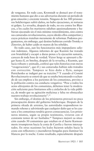 de venganza. En todo caso, Kronstadt se destacó por el trata-
miento humano que dio a sus adversarios durante un período de
gran emoción y creciente tensión. Ninguno de los 300 prisione-
ros bolcheviques sufrió daños, no hubo ejecuciones, ni torturas
ni golpes. La revuelta, después de todo, no era contra los Blan-
cos, a los cuales los marineros odiaban apasionadamente y hu-
bieran ejecutado sin el más mínimo remordimiento, sino contra
sus camaradas revolucionarios, cuyos ideales ellos compartían y
cuyas prácticas trataban meramente de reformar. Podemos pre-
guntarnos, sin embargo, qué destino hubieran corrido Trotsky o
Zinoviev, de haber caído en manos de los rebeldes.
   En todo caso, aun los funcionarios más impopulares salie-
ron indemnes. Algunos informes de que Kuzmin fue tratado
con brutalidad y escapó a duras penas a la ejecución sumaria,
carecen de toda base de verdad. Víctor Serge se apresuró a lle-
gar hasta él, en Smolny, después de la revuelta, y Kuzmin, que
lucía robusto y animado, confesó que tales historias eran meras
“exageraciones”, que él y sus camaradas habían sido tratados
con corrección. Tampoco se hizo daño a Ilyin, aunque
Petrichenko se indignó por su traición.64 Y cuando el Comité
Revolucionario se enteró de que se estaba boicoteando o echan-
do de sus empleos a los parientes de los comunistas, previno a
la población contra esa conducta vengativa: “Pese a todos los
actos ultrajantes de los comunistas, debemos tener la modera-
ción suficiente para limitarnos sólo a aislarlos de la vida públi-
ca, de modo que su agitación maliciosa y falsa no obstaculice
nuestro trabajo revolucionario”.65
   Sin embargo, el destino de los prisioneros provocó no poca
preocupación dentro del gobierno bolchevique. Después de la
primera oleada de arrestos, las autoridades respondieron to-
mando rehenes y advirtiendo que cualquier daño que se les cau-
sara a los comunistas tendría graves consecuencias. Los prisio-
neros mismos, según su propio testimonio, vivieron con el
constante temor de ser fusilados.66 Tampoco mejoró su situa-
ción cuando 50 comunistas que estaban en el fuerte Karnoar-
meets irrumpieron hacia la costa de Carelia y fueron intercep-
tados. En otras ocasiones los leales hicieron señales hacia la
costa con reflectores y encendieron bengalas para iluminar los
blancos por la noche. Como resultado, especialmente después

                                           KRONSTADT 1921 / 185
 