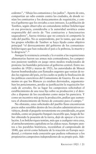 cedentes”, “Abajo los comunistas y los judíos”. Aparte de esto,
compartían un odio común contra las ciudades, de donde ve-
nían los comisarios y los destacamentos de requisición, y con-
tra el gobierno que les enviaba a esos intrusos. La población de
Tambov, según observaba un comandante militar bolchevique
en esa provincia, consideraba a la autoridad soviética como
responsable del envío de “los comisarios y funcionarios
saqueadores”, fuerza tiránica que no conocía ni compartía la
vida del pueblo. No es sorprendente, por lo tanto, que uno de
los grupos rebeldes de Tambov se haya fijado como objetivo
principal “el derrocamiento del gobierno de los comunistas-
bolcheviques que han reducido el país a la pobreza, la muerte y
la desgracia”.16
   Aunque la resistencia armada y la evasión a las requisiciones
alimentarias fueron sus armas más contundentes, los campesi-
nos pusieron también en juego otros medios tradicionales de
protesta: las humildes peticiones al gobierno central. Entre no-
viembre de 1920 y marzo de 1921, las autoridades de Moscú
fueron bombardeadas con llamados urgentes que venían de to-
das las regiones del país, en los cuales se pedía la finalización de
las políticas coercitivas del Comunismo de Guerra. En un mo-
mento en que los Blancos ya estaban derrotados, argumenta-
ban los peticionantes, perdía su justificación la requisición for-
zada de cereales. En su lugar los campesinos solicitaban el
establecimiento de una tasa fija sobre su producción y el dere-
cho a disponer de los excedentes como mejor les pareciera. Y
como un incentivo más para la producción, pedían que aumen-
tara el abastecimiento de bienes de consumo para el campo.17
   No obstante, estas solicitudes del pueblo llano encontraron
pocos oídos sensibles dentro de los círculos administrativos so-
viéticos, donde el pequeño terrateniente era considerado, en gran
medida, como un pequeño-burgués incurable que, luego de ha-
ber obtenido la posesión de la tierra, dejó de apoyar a la revo-
lución. Los bolcheviques temían, más que a cualquier otra cosa,
al atrincheramiento capitalista en las aldeas rusas. Siempre aten-
tos a los paralelos históricos, recordaban al campesinado de
1848, que sirvió como baluarte de la reacción en Europa occi-
dental, y evitaron toda concesión que pudiera robustecer a los
propietarios campesinos independientes de su propio país. Ade-

                                              KRONSTADT 1921 / 21
 