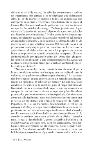 del ataque del 8 de marzo, los rebeldes comenzaron a aplicar
un tratamiento más estricto a los bolcheviques que vivían entre
ellos. El 10 de marzo se ordenó a todos los comunistas que
entregaran sus armas y reflectores. Inmediatamente después, el
Comité Revolucionario dijo a la población que buscara traido-
res que hacían señales al enemigo. “Se hará justicia en el lugar
–advertía Izvestiia– sin tribunal alguno, de acuerdo con las le-
yes dictadas por el momento.” Hubo casos de vejámenes me-
nores, por ejemplo cuando se acusó a dos miembros del partido
de acumular alimento; y en la reunión de delegados del 11 de
marzo se reveló que se habían sacado 280 pares de botas a los
prisioneros bolcheviques para que las utilizaran los defensores
apostados en el hielo, mientras que a los propietarios de esas
botas se los proveyó en cambio de sandalias de esparto. El anun-
cio fue saludado con aplausos y gritos de “¡Muy bien! ¡Sáquen-
les también sus abrigos!” y esto aparentemente se hizo, pues un
cautivo testimonió más tarde que le habían confiscado su so-
bretodo y sus botas.67
    “Nuestra revuelta es un movimiento elemental para
liberarnos de la opresión bolchevique; una vez realizado eso, la
voluntad del pueblo se manifestará por sí misma.” Así caracte-
rizó Petrichenko, en una entrevista con un periodista norteame-
ricano en Finlandia, la rebelión de marzo.68 En una sola frase
condensó el espíritu de la rebelión, pues el rasgo distintivo de
Kronstadt fue su espontaneidad, aspecto que ese movimiento
compartía con las insurrecciones campesinas y los disturbios
provocados por los obreros en el mismo período. Considerados
como un solo fenómeno, estos movimientos constituyeron una
revuelta de las masas que seguía la tradición de Razin y
Pugachev; en ella los marineros desempeñaban el rol de los
cosacos y strel’tsy, de cuya proclividad hacia los estallidos re-
pentinos contra el despotismo organizado eran cabales herede-
ros. Esta misma tradición se había expresado también en 1917,
cuando se produjo una nueva edición de la clásica “revuelta
rusa, ciega y despiadada”, como describía Pushkin a la
Pugachevschina del siglo XVIII. Para los anarquistas, maxima-
listas y otros extremistas del ala izquierda, había llegado final-
mente la “revolución social”. Unieron su suerte a la de los
bolcheviques, cuyos lemas, algunos de ellos tomados de los sin-

186 / PAUL AVRICH
 