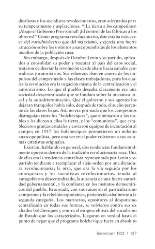dicalistas y los socialistas revolucionarios, eran adecuados para
su temperamento y aspiraciones. “¡La tierra a los campesinos!
¡Abajo el Gobierno Provisional! ¡El control de las fábricas a los
obreros!” Como programa revolucionario, éste estaba más cer-
ca del narodnichestvo que del marxismo, y ejercía una fuerte
atracción sobre los instintos anarcopopulistas de los elementos
incultos de la población rusa.
   Sin embargo, después de Octubre Lenin y su partido, aplica-
dos a consolidar su poder y rescatar al país del caos social,
trataron de desviar la revolución desde abajo hacia canales cen-
tralistas y autoritarios. Sus esfuerzos iban en contra de los im-
pulsos del campesinado y las clases trabajadoras, para los cua-
les la revolución era la negación misma de la centralización y el
autoritarismo. Lo que el pueblo deseaba claramente era una
sociedad descentralizada que se fundara sobre la iniciativa lo-
cal y la autodeterminación. Que el gobierno y sus agentes los
dejaran tranquilos había sido, después de todo, el sueño peren-
ne de las clases bajas. Así, no era por nada que los campesinos
distinguían entre los “bolcheviques”, que eliminaron a los no-
bles y les dieron a ellos la tierra, y los “comunistas”, que esta-
blecieron granjas estatales y enviaron equipos de incautación al
campo; en 1917 los bolcheviques prometieron un milenio
anarcopopulista, pero una vez en el poder volvieron a sus axio-
mas estatistas originales.
   Existían, hablando en general, dos tendencias fundamental-
mente opuestas dentro de la tradición revolucionaria rusa. Una
de ellas era la tendencia centralista representada por Lenin y su
partido tendiente a reemplazar el viejo orden por una dictadu-
ra revolucionaria; la otra, que era la vía seguida por los
anarquistas y los socialistas revolucionarios, tendía al
autogobierno descentralizado, la ausencia de una fuerte autori-
dad gubernamental, y la confianza en los instintos democráti-
cos del pueblo. Kronstadt, con sus raíces en el particularismo
campesino y la rebelión espontánea, perteneció cabalmente a la
segunda categoría. Los marineros, opositores al despotismo
centralizado en todas sus formas, se volvieron contra sus ex
aliados bolcheviques y contra el estigma elitista del socialismo
de Estado que los caracterizaba. Llegaron en verdad hasta el
punto de negar que el programa bolchevique fuera en absoluto

                                           KRONSTADT 1921 / 187
 