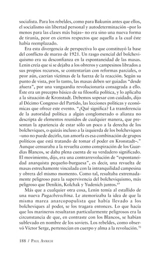 socialista. Para los rebeldes, como para Bakunin antes que ellos,
el socialismo sin libertad personal y autodeterminación –por lo
menos para las clases más bajas– no era sino una nueva forma
de tiranía, peor en ciertos respectos que aquella a la cual éste
había reemplazado.
    Era esta divergencia de perspectiva lo que constituyó la base
del conflicto de marzo de 1921. Un rasgo esencial del bolchevi-
quismo era su desconfianza en la espontaneidad de las masas.
Lenin creía que si se dejaba a los obreros y campesinos librados a
sus propios recursos, se contentarían con reformas parciales, o
peor aún, caerían víctimas de la fuerza de la reacción. Según su
punto de vista, por lo tanto, las masas deben ser guiadas “desde
afuera”, por una vanguardia revolucionaria consagrada a ello.
Éste era un precepto básico de su filosofía política, y lo aplicaba
a la situación de Kronstadt. Debemos sopesar con cuidado, dijo
al Décimo Congreso del Partido, las lecciones políticas y econó-
micas que ofrece este evento. “¿Qué significa? La transferencia
de la autoridad política a algún conglomerado o alianza no
descripta de elementos reunidos de cualquier manera, que pre-
sentan la apariencia de estar sólo un poco a la derecha de los
bolcheviques, o quizás incluso a la izquierda de los bolcheviques
–uno no puede decirlo, tan amorfa es esa combinación de grupos
políticos que está tratando de tomar el poder en Kronstadt–.”
Aunque censuraba a la revuelta como conspiración de los Guar-
dias Blancos, se daba plena cuenta de su verdadero significado.
El movimiento, dijo, era una contrarrevolución de “espontanei-
dad anarquista pequeño-burguesa”, es decir, una revuelta de
masas estrechamente vinculada con la intranquilidad campesina
y obrera del mismo momento. Como tal, resultaba extremada-
mente peligroso para la supervivencia del bolcheviquismo, más
peligroso que Denikin, Kolchak y Yudenich juntos.69
    Más que a cualquier otra cosa, Lenin temía al estallido de
una nueva Pugachevschina. Le atemorizaba la idea de que la
misma marea anarcopopulista que había llevado a los
bolcheviques al poder, se los tragara entonces. Lo que hacía
que los marineros resultaran particularmente peligrosos era la
circunstancia de que, en contraste con los Blancos, se habían
sublevado en nombre de los soviets. Los rebeldes, como obser-
vó Víctor Serge, pertenecían en cuerpo y alma a la revolución.70

188 / PAUL AVRICH
 