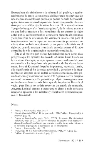Expresaban el sufrimiento y la voluntad del pueblo, y aguijo-
neaban por lo tanto la conciencia del liderazgo bolchevique de
una manera más dolorosa que lo que podría haberlo hecho cual-
quier otro movimiento de oposición. Lenin comprendía el atrac-
tivo que la rebelión ejercía sobre la masa. Él la atacaba como
“pequeño-burguesa’ y “semianarquista”, de la misma manera
en que había atacado a los populistas de un cuarto de siglo
antes por su sueño romántico de una era pretérita de comunas
y cooperativas de artesanos. Tal visión era un anatema para el
temperamento bolchevique; no era meramente primitiva e in-
eficaz sino también reaccionaria y no podía sobrevivir en el
siglo XX, cuando estaban triunfando en todas partes el Estado
centralizado y la organización industrial centralizada.
   Éste es el motivo por el cual Kronstadt fue para Lenin más
peligrosa que los ejércitos Blancos de la Guerra Civil. Estaba en
favor de un ideal que, aunque aparentemente inalcanzable, co-
rrespondía a los impulsos más profundos de las clases bajas
rusas. Pero si Kronstadt lograba imponerse, razonaba Lenin,
ello significaría el fin de toda autoridad y cohesión y la frag-
mentación del país en un millar de trozos separados, otro pe-
ríodo de caos y atomización como 1917, pero esta vez dirigido
contra el nuevo orden. En poco tiempo algún otro régimen cen-
tralizado –de derecha más bien que de izquierda– llenaría el
vacío, pues Rusia no podría soportar un estado de anarquía.
Así, para Lenin el camino a seguir estaba claro: a toda costa era
necesario aplastar a los rebeldes y restablecer el bolcheviquis-
mo en Kronstadt.


NOTAS
1
    Pravda o Kronshtadte, págs. 56-57.
2
    Novaia Russkaia Zhizn’, 11 de marzo de 1921; Pukhov, Kronshtadtskii
    miatezh, pág. 76.
3
    Pravda o Kronshtadte, págs. 52-54, 77-78; Berkman, The Kronstadt
    Rebellion, págs. 20-21. Los catorce números de Izvestiia están reproduci-
    dos en Pravda o Kronshtadte, que constituye así la fuente más valiosa en
    lo referente al programa y actividades de los insurgentes.
4
    Pravda o Kronshtadte, pág. 177.
5
    Ibid., págs. 56-57; Revoliutsionnaia Rossiia, 1921, Nº 7, pág. 22.
6
    Pukhov, Kronshtadtskii miatezh, pág. 85.


                                                   KRONSTADT 1921 / 189
 