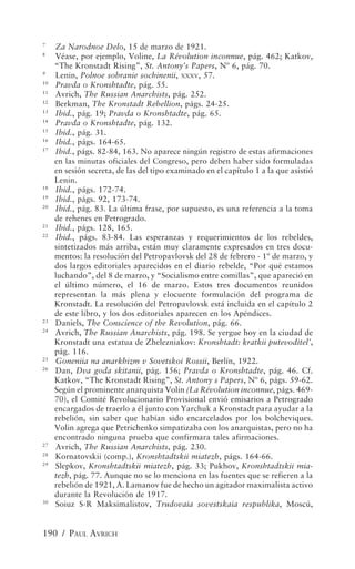 7
     Za Narodnoe Delo, 15 de marzo de 1921.
8
     Véase, por ejemplo, Voline, La Révolution inconnue, pág. 462; Katkov,
     “The Kronstadt Rising”, St. Antony’s Papers, Nº 6, pág. 70.
9
     Lenin, Polnoe sobranie sochinenii, XXXV, 57.
10
     Pravda o Kronshtadte, pág. 55.
11
     Avrich, The Russian Anarchists, pág. 252.
12
     Berkman, The Kronstadt Rebellion, págs. 24-25.
13
     Ibid., pág. 19; Pravda o Kronshtadte, pág. 65.
14
     Pravda o Kronshtadte, pág. 132.
15
     Ibid., pág. 31.
16
     Ibid., págs. 164-65.
17
     Ibid., págs. 82-84, 163. No aparece ningún registro de estas afirmaciones
     en las minutas oficiales del Congreso, pero deben haber sido formuladas
     en sesión secreta, de las del tipo examinado en el capítulo 1 a la que asistió
     Lenin.
18
     Ibid., págs. 172-74.
19
     Ibid., págs. 92, 173-74.
20
     Ibid., pág. 83. La última frase, por supuesto, es una referencia a la toma
     de rehenes en Petrogrado.
21
     Ibid., págs. 128, 165.
22
     Ibid., págs. 83-84. Las esperanzas y requerimientos de los rebeldes,
     sintetizados más arriba, están muy claramente expresados en tres docu-
     mentos: la resolución del Petropavlovsk del 28 de febrero - 1º de marzo, y
     dos largos editoriales aparecidos en el diario rebelde, “Por qué estamos
     luchando”, del 8 de marzo, y “Socialismo entre comillas”, que apareció en
     el último número, el 16 de marzo. Estos tres documentos reunidos
     representan la más plena y elocuente formulación del programa de
     Kronstadt. La resolución del Petropavlovsk está incluida en el capítulo 2
     de este libro, y los dos editoriales aparecen en los Apéndices.
23
     Daniels, The Conscience of the Revolution, pág. 66.
24
     Avrich, The Russian Anarchists, pág. 198. Se yergue hoy en la ciudad de
     Kronstadt una estatua de Zhelezniakov: Kronshtadt: kratkii putevoditel’,
     pág. 116.
25
     Goneniia na anarkhizm v Sovetskoi Rossii, Berlín, 1922.
26
     Dan, Dva goda skitanii, pág. 156; Pravda o Kronshtadte, pág. 46. Cf.
     Katkov, “The Kronstadt Rising”, St. Antony s Papers, Nº 6, págs. 59-62.
     Según el prominente anarquista Volin (La Révolution inconnue, págs. 469-
     70), el Comité Revolucionario Provisional envió emisarios a Petrogrado
     encargados de traerlo a él junto con Yarchuk a Kronstadt para ayudar a la
     rebelión, sin saber que habían sido encarcelados por los bolcheviques.
     Volin agrega que Petrichenko simpatizaba con los anarquistas, pero no ha
     encontrado ninguna prueba que confirmara tales afirmaciones.
27
     Avrich, The Russian Anarchists, pág. 230.
28
     Kornatovskii (comp.), Kronshtadtskii miatezh, págs. 164-66.
29
     Slepkov, Kronshtadtskii miatezh, pág. 33; Pukhov, Kronshtadtskii mia-
     tezh, pág. 77. Aunque no se lo menciona en las fuentes que se refieren a la
     rebelión de 1921, A. Lamanov fue de hecho un agitador maximalista activo
     durante la Revolución de 1917.
30
     Soiuz S-R Maksimalistov, Trudovaia sovestskaia respublika, Moscú,


190 / PAUL AVRICH
 