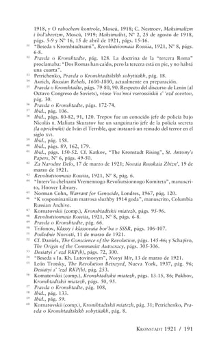 1918, y O rabochem kontrole, Moscú, 1918; C. Nestroev, Maksimalizm
     i bol’shevizm, Moscú, 1919; Maksimalist, Nº 2, 25 de agosto de 1918,
     págs. 5-9 y Nº 16, 15 de abril de 1921, págs. 15-16.
31
     “Beseda s Kronshtadtsami”, Revoliutsionnaia Rossiia, 1921, Nº 8, págs.
     6-8.
32
     Pravda o Kronshtadte, pág. 128. La doctrina de la “tercera Roma”
     proclamaba: “Dos Romas han caído, pero la tercera está en pie, y no habrá
     una cuarta”.
33
     Petrichenko, Pravda o Kronshtadtskikh sobytiiakh, pág. 18.
34
     Avrich, Russian Rebels, 1600-1800, actualmente en preparación.
35
     Pravda o Kronshtadte, págs. 79-80, 90. Respecto del discurso de Lenin (al
     Octavo Congreso de Soviets), véase Vos’moi vserossiiskii s’ ‘ezd sovetov,
     pág. 30.
36
     Pravda o Kronshtadte, págs. 172-74.
37
     Ibid., pág. 106.
38
     Ibid., págs. 80-82, 91, 120. Trepov fue un conocido jefe de policía bajo
     Nicolás II. Maliuta Skuratov fue un sanguinario jefe de la policía secreta
     (la oprichniki) de Iván el Terrible, que instauró un reinado del terror en el
     siglo XVI.
39
     Ibid., pág. 158.
40
     Ibid., págs. 89, 162, 179.
41
     Ibid., págs. 150-52. Cf. Katkov, “The Kronstadt Rising”, St. Antony’s
     Papers, Nº 6, págs. 49-50.
42
     Za Narodne Delo, 17 de marzo de 1921; Novaia Russkaia Zhizn’, 19 de
     marzo de 1921.
43
     Revoliutsionnaia Rossiia, 1921, Nº 8, pág. 6.
44
     “Interv’iu chelnami Vremennogo Revoliutsionnogo Komiteta”, manuscri-
     to, Hoover Library.
45
     Norman Cohn, Warrant for Genocide, Londres, 1967, pág. 120.
46
     “K vospominaniiam matrosa sluzhby 1914 goda”, manuscrito, Columbia
     Russian Archive.
47
     Kornatovskii (comp.), Kronshtadtskii miatezh, págs. 95-96.
48
     Revoliutsionnaia Rossiia, 1921, Nº 8, págs. 6-8.
49
     Pravda o Kronshtadte, pág. 66.
50
     Trifonov, Klassy i klassovaia bor’ba v SSSR, págs. 106-107.
51
     Poslednie Novosti, 11 de marzo de 1921.
52
     Cf. Daniels, The Conscience of the Revolution, págs. 145-46; y Schapiro,
     The Origin of the Communist Autocracy, págs. 305-306.
53
     Desiatyi s’ ezd RKP(b), págs. 72, 300.
54
     “Beseda s Iu. Kh. Lutovinovym”, Novyi Mir, 13 de marzo de 1921.
55
     León Trotsky, The Revolution Betrayed, Nueva York, 1937, pág. 96;
     Desiatyi s’ ‘ezd RKP(b), pág. 253.
56
     Komatovskii (comp.), Kronshtadtskii miatezh, págs. 13-15, 86; Pukhov,
     Kronshtadtskii miatezh, págs. 50, 95.
57
     Pravda o Kronshtadte, pág. 108,
58
     Ibid., pág. 133.
59
     Ibid., pág. 59.
60
     Kornatovskii (comp.), Kronshtadtskii miatezh, pág. 31; Petrichenko, Pra-
     vda o Kronshtadtskikh sobytiiakh, pág. 8.


                                                      KRONSTADT 1921 / 191
 