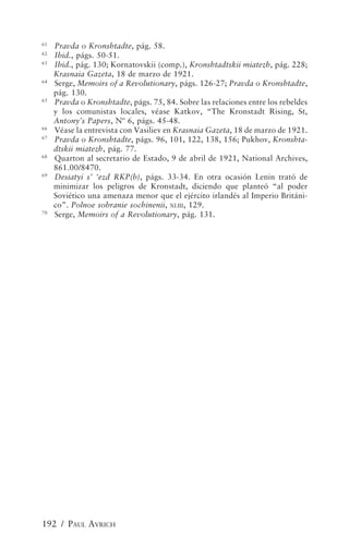 61
     Pravda o Kronshtadte, pág. 58.
62
     Ibid., págs. 50-51.
63
     Ibid., pág. 130; Kornatovskii (comp.), Kronshtadtskii miatezh, pág. 228;
     Krasnaia Gazeta, 18 de marzo de 1921.
64
     Serge, Memoirs of a Revolutionary, págs. 126-27; Pravda o Kronshtadte,
     pág. 130.
65
     Pravda o Kronshtadte, págs. 75, 84. Sobre las relaciones entre los rebeldes
     y los comunistas locales, véase Katkov, “The Kronstadt Rising, St,
     Antony’s Papers, Nº 6, págs. 45-48.
66
     Véase la entrevista con Vasiliev en Krasnaia Gazeta, 18 de marzo de 1921.
67
     Pravda o Kronshtadte, págs. 96, 101, 122, 138, 156; Pukhov, Kronshta-
     dtskii miatezh, pág. 77.
68
     Quarton al secretario de Estado, 9 de abril de 1921, National Archives,
     861.00/8470.
69
     Desiatyi s’ ‘ezd RKP(b), págs. 33-34. En otra ocasión Lenin trató de
     minimizar los peligros de Kronstadt, diciendo que planteó “al poder
     Soviético una amenaza menor que el ejército irlandés al Imperio Británi-
     co”. Polnoe sobranie sochinenii, XLIII , 129.
70
     Serge, Memoirs of a Revolutionary, pág. 131.




192 / PAUL AVRICH
 