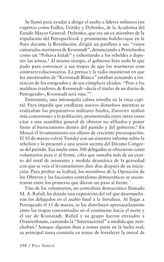Se llamó para ayudar a dirigir el asalto a líderes militares tan
expertos como Fedko, Uritsky y Dybenko, de la Academia del
Estado Mayor General. Dybenko, que era un ex miembro de la
tripulación del Petropavlovsk y prominente bolchevique en la
flota durante la Revolución, dirigió un panfleto a sus “viejos
camaradas marineros de Kronstadt”, denunciando a Petrichenko
como un “Poltava kulak” y exhortando a los rebeldes a depo-
ner las armas.4 Al mismo tiempo, el gobierno hizo todo lo que
pudo para convencer a sus tropas de que los marineros eran
contrarrevolucionarios. La prensa y la radio insistieron en que
los amotinados de “Kronstadt Blanca” estaban actuando a ins-
tancias de los emigrados y de sus cómplices aliados. “Pese a los
malditos traidores de Kronstadt –decía el titular de un diario de
Petrogrado–, Kronstadt será roja.”5
   Entretanto, una intranquila calma reinaba en la vieja capi-
tal. Para impedir que estallaran nuevos disturbios mientras se
realizaban los preparativos militares finales, Zinoviev realizó
más concesiones a la población, prometiendo entre otras cosas
citar a una asamblea general de obreros no afiliados y poner
freno al burocratismo dentro del partido y del gobierno.6 En
Moscú el levantamiento era objeto de creciente preocupación.
El 10 de marzo volvió Trotsky con un siniestro informe sobre la
rebelión y lo presentó a una sesión secreta del Décimo Congre-
so del partido. Esa noche unos 300 delegados se ofrecieron como
voluntarios para ir al frente, cifra que sumaba más de un cuar-
to del total de asistentes y medida dramática de la gravedad
con que se veía el levantamiento diez días después de su inicia-
ción. Para probar su lealtad, los miembros de la Oposición de
los Obreros y las facciones centralistas democráticas se encon-
traron entre los primeros que dieron un paso al frente.7
   Uno de los voluntarios, un centralista democrático llamado
M. A. Rafail, ha dejado una exposición del rol que desempeña-
ron los delegados en el asalto final a la fortaleza. Al llegar a
Petrogrado el 11 de marzo, se los distribuyó apresuradamente
entre las tropas concentradas en el continente hacia el norte y
el sur de Kronstadt. Rafail y su grupo fueron enviados a
Oranienbaum, cantando la “Internacional” a medida que mar-
chaban.8 Aunque algunos iban a tomar parte en la lucha real,
su principal tarea consistía en tratar de fortalecer la moral de

194 / PAUL AVRICH
 