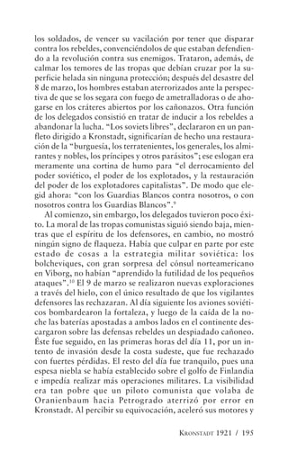 los soldados, de vencer su vacilación por tener que disparar
contra los rebeldes, convenciéndolos de que estaban defendien-
do a la revolución contra sus enemigos. Trataron, además, de
calmar los temores de las tropas que debían cruzar por la su-
perficie helada sin ninguna protección; después del desastre del
8 de marzo, los hombres estaban aterrorizados ante la perspec-
tiva de que se los segara con fuego de ametralladoras o de aho-
garse en los cráteres abiertos por los cañonazos. Otra función
de los delegados consistió en tratar de inducir a los rebeldes a
abandonar la lucha. “Los soviets libres”, declararon en un pan-
fleto dirigido a Kronstadt, significarían de hecho una restaura-
ción de la “burguesía, los terratenientes, los generales, los almi-
rantes y nobles, los príncipes y otros parásitos”; ese eslogan era
meramente una cortina de humo para “el derrocamiento del
poder soviético, el poder de los explotados, y la restauración
del poder de los explotadores capitalistas”. De modo que ele-
gid ahora: “con los Guardias Blancos contra nosotros, o con
nosotros contra los Guardias Blancos”.9
   Al comienzo, sin embargo, los delegados tuvieron poco éxi-
to. La moral de las tropas comunistas siguió siendo baja, mien-
tras que el espíritu de los defensores, en cambio, no mostró
ningún signo de flaqueza. Había que culpar en parte por este
estado de cosas a la estrategia militar soviética: los
bolcheviques, con gran sorpresa del cónsul norteamericano
en Viborg, no habían “aprendido la futilidad de los pequeños
ataques”.10 El 9 de marzo se realizaron nuevas exploraciones
a través del hielo, con el único resultado de que los vigilantes
defensores las rechazaran. Al día siguiente los aviones soviéti-
cos bombardearon la fortaleza, y luego de la caída de la no-
che las baterías apostadas a ambos lados en el continente des-
cargaron sobre las defensas rebeldes un despiadado cañoneo.
Éste fue seguido, en las primeras horas del día 11, por un in-
tento de invasión desde la costa sudeste, que fue rechazado
con fuertes pérdidas. El resto del día fue tranquilo, pues una
espesa niebla se había establecido sobre el golfo de Finlandia
e impedía realizar más operaciones militares. La visibilidad
era tan pobre que un piloto comunista que volaba de
Oranienbaum hacia Petrogrado aterrizó por error en
Kronstadt. Al percibir su equivocación, aceleró sus motores y

                                            KRONSTADT 1921 / 195
 