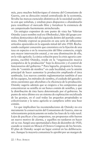más, para muchos bolcheviques el sistema del Comunismo de
Guerra, con su dirección estatal centralizada de la economía,
llevaba las marcas esenciales distintivas de la sociedad socialis-
ta con que soñaban, y estaban poco dispuestos a abandonarlo
para restablecer el mercado libre y fortalecer la existencia de
un campesinado fuertemente atrincherado.
   Un enérgico expositor de este punto de vista fue Valerian
Osinsky (cuyo nombre real era Obolensky), líder del grupo cen-
tralista democrático del ala izquierda dentro del partido comu-
nista. Osinsky expresó su posición en una serie de influyentes
artículos aparecidos en la segunda mitad del año 1920. Recha-
zando cualquier concesión que consistiera en la fijación de una
tasa en especies o en la resurrección del libre comercio, exigía
una mayor intervención estatal, y no una disminución de ella,
en la vida agrícola. La única solución para la crisis agraria cam-
pesina, escribió Osinsky, reside en la “organización masiva
compulsiva de la producción” bajo la dirección y el control de
funcionarios del gobierno.18 Para lograrlo, proponía la forma-
ción de “comités de siembra” en cada localidad, con la misión
principal de hacer aumentar la producción ampliando el área
sembrada. Los nuevos comités reglamentarían también el uso
de los equipos, los métodos de siembra, el cuidado del ganado y
otras cuestiones que afectaban a la eficiencia de la producción.
Osinsky sugería además que se exigiera a los campesinos que
concentraran su semilla en un banco común de semillas, y que
la distribución de ésta fuera determinada por el gobierno. Su
punto de mira último era un sistema de explotación socializada
de las granjas, en el cual todas las pequeñas propiedades se
colectivizaran y la tarea agrícola se cumpliera sobre una base
común.
   Lo que implicaban las recomendaciones de Osinsky no era
meramente la conservación del Comunismo de Guerra, sino su
reforzamiento prácticamente en todas las fases de la vida rural.
Lejos de pacificar a los campesinos, sus propuestas sólo fueron
un nuevo motivo de alarma, y aquéllos no tardaron en hacer
oír su voz. Surgió una oportunidad a fines de diciembre de 1920,
cuando se reunió en Moscú el Octavo Congreso de los Soviets.
El plan de Osinsky ocupó un lugar central en las deliberacio-
nes. Aunque la mayoría comunista lo aprobó por un margen de

22 / PAUL AVRICH
 