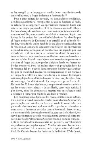 se las arregló para despegar en medio de un nutrido fuego de
ametralladoras, y llegar indemne a Petrogrado.11
    Pese a estos reiterados reveses, los comandantes soviéticos,
decididos a aplastar el motín antes de que se fundiera el hielo,
se rehusaron a suspender las operaciones ofensivas hasta que
estuvieran mejor preparados. El 12 de marzo se reanudó el bom-
bardeo aéreo y de artillería que continuó esporádicamente du-
rante todo el día, aunque sólo causó daños menores. Según una
fuente de los emigrados, un avión bolchevique fue abatido por
el fuego antiaéreo de Kronstadt y se estrelló en el golfo de Fin-
landia, y ésta fue la única pérdida de esa clase ocurrida durante
la rebelión. A la mañana siguiente se repitieron las operaciones
de los días anteriores, pues el bombardeo fue seguido por una
expedición realizada antes del amanecer desde la costa sur.
Aunque los atacantes estaban camuflados con mamelucos blan-
cos, no habían llegado muy lejos cuando tuvieron que retroce-
der ante el fuego cruzado que les dirigían desde los fuertes re-
beldes exteriores. Pero los asaltos siguieron produciéndose. En
la mañana del 14, nuevos destacamentos bolcheviques cubier-
tos por la oscuridad avanzaron sumergiéndose en un huracán
de fuego de artillería y ametralladoras y se vieron forzados a
retirarse, dejando en el hielo decenas de muertos y heridos. Éste,
sin embargo, fue el último de los ataques en pequeña escala.
Durante las 72 horas siguientes, aunque continuaron como an-
tes las operaciones aéreas y de artillería, cesó toda actividad
por tierra, pues los comunistas preparaban un esfuerzo total
destinado a tomar por asalto la ciudadela rebelde.
    Los bolcheviques, además de los reveses militares que sufrían,
tenían otras serias dificultades con las cuales luchar. Se informó,
por ejemplo, que los obreros ferroviarios de Krasnoe Selo, em-
palme de vías situado al sudoeste de Petrogrado, se rehusaban a
transportar a las tropas enviadas contra Kronstadt. En otro caso,
un miembro de la juventud comunista, que venía de Moscú, ob-
servó que su tren se detenía reiteradamente durante el corto tra-
yecto que va de Petrogrado a Oranienbaum, y aunque el maqui-
nista se quejaba de la mala calidad del petróleo, los voluntarios
sospecharon que jugaba sucio.12 Mucho más serio fue un inci-
dente ocurrido el 16 de marzo, en la víspera misma del asalto
final. En Oranienbaum, los fusileros de la división 27 de Omsk,

196 / PAUL AVRICH
 