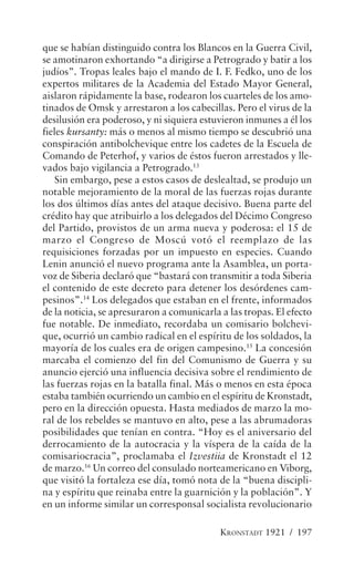 que se habían distinguido contra los Blancos en la Guerra Civil,
se amotinaron exhortando “a dirigirse a Petrogrado y batir a los
judíos”. Tropas leales bajo el mando de I. F. Fedko, uno de los
expertos militares de la Academia del Estado Mayor General,
aislaron rápidamente la base, rodearon los cuarteles de los amo-
tinados de Omsk y arrestaron a los cabecillas. Pero el virus de la
desilusión era poderoso, y ni siquiera estuvieron inmunes a él los
fieles kursanty: más o menos al mismo tiempo se descubrió una
conspiración antibolchevique entre los cadetes de la Escuela de
Comando de Peterhof, y varios de éstos fueron arrestados y lle-
vados bajo vigilancia a Petrogrado.13
    Sin embargo, pese a estos casos de deslealtad, se produjo un
notable mejoramiento de la moral de las fuerzas rojas durante
los dos últimos días antes del ataque decisivo. Buena parte del
crédito hay que atribuirlo a los delegados del Décimo Congreso
del Partido, provistos de un arma nueva y poderosa: el 15 de
marzo el Congreso de Moscú votó el reemplazo de las
requisiciones forzadas por un impuesto en especies. Cuando
Lenin anunció el nuevo programa ante la Asamblea, un porta-
voz de Siberia declaró que “bastará con transmitir a toda Siberia
el contenido de este decreto para detener los desórdenes cam-
pesinos”.14 Los delegados que estaban en el frente, informados
de la noticia, se apresuraron a comunicarla a las tropas. El efecto
fue notable. De inmediato, recordaba un comisario bolchevi-
que, ocurrió un cambio radical en el espíritu de los soldados, la
mayoría de los cuales era de origen campesino.15 La concesión
marcaba el comienzo del fin del Comunismo de Guerra y su
anuncio ejerció una influencia decisiva sobre el rendimiento de
las fuerzas rojas en la batalla final. Más o menos en esta época
estaba también ocurriendo un cambio en el espíritu de Kronstadt,
pero en la dirección opuesta. Hasta mediados de marzo la mo-
ral de los rebeldes se mantuvo en alto, pese a las abrumadoras
posibilidades que tenían en contra. “Hoy es el aniversario del
derrocamiento de la autocracia y la víspera de la caída de la
comisariocracia”, proclamaba el Izvestiia de Kronstadt el 12
de marzo.16 Un correo del consulado norteamericano en Viborg,
que visitó la fortaleza ese día, tomó nota de la “buena discipli-
na y espíritu que reinaba entre la guarnición y la población”. Y
en un informe similar un corresponsal socialista revolucionario

                                            KRONSTADT 1921 / 197
 