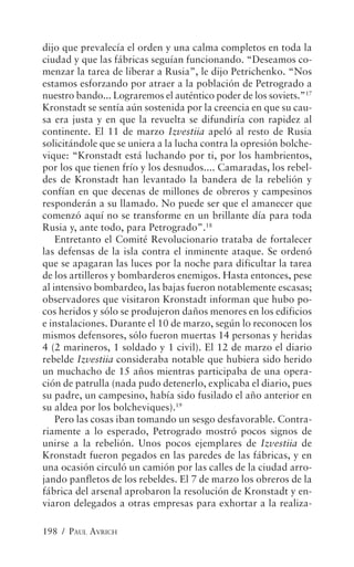 dijo que prevalecía el orden y una calma completos en toda la
ciudad y que las fábricas seguían funcionando. “Deseamos co-
menzar la tarea de liberar a Rusia”, le dijo Petrichenko. “Nos
estamos esforzando por atraer a la población de Petrogrado a
nuestro bando... Lograremos el auténtico poder de los soviets.”17
Kronstadt se sentía aún sostenida por la creencia en que su cau-
sa era justa y en que la revuelta se difundiría con rapidez al
continente. El 11 de marzo Izvestiia apeló al resto de Rusia
solicitándole que se uniera a la lucha contra la opresión bolche-
vique: “Kronstadt está luchando por ti, por los hambrientos,
por los que tienen frío y los desnudos.... Camaradas, los rebel-
des de Kronstadt han levantado la bandera de la rebelión y
confían en que decenas de millones de obreros y campesinos
responderán a su llamado. No puede ser que el amanecer que
comenzó aquí no se transforme en un brillante día para toda
Rusia y, ante todo, para Petrogrado”.18
    Entretanto el Comité Revolucionario trataba de fortalecer
las defensas de la isla contra el inminente ataque. Se ordenó
que se apagaran las luces por la noche para dificultar la tarea
de los artilleros y bombarderos enemigos. Hasta entonces, pese
al intensivo bombardeo, las bajas fueron notablemente escasas;
observadores que visitaron Kronstadt informan que hubo po-
cos heridos y sólo se produjeron daños menores en los edificios
e instalaciones. Durante el 10 de marzo, según lo reconocen los
mismos defensores, sólo fueron muertas 14 personas y heridas
4 (2 marineros, 1 soldado y 1 civil). El 12 de marzo el diario
rebelde Izvestiia consideraba notable que hubiera sido herido
un muchacho de 15 años mientras participaba de una opera-
ción de patrulla (nada pudo detenerlo, explicaba el diario, pues
su padre, un campesino, había sido fusilado el año anterior en
su aldea por los bolcheviques).19
    Pero las cosas iban tomando un sesgo desfavorable. Contra-
riamente a lo esperado, Petrogrado mostró pocos signos de
unirse a la rebelión. Unos pocos ejemplares de Izvestiia de
Kronstadt fueron pegados en las paredes de las fábricas, y en
una ocasión circuló un camión por las calles de la ciudad arro-
jando panfletos de los rebeldes. El 7 de marzo los obreros de la
fábrica del arsenal aprobaron la resolución de Kronstadt y en-
viaron delegados a otras empresas para exhortar a la realiza-

198 / PAUL AVRICH
 