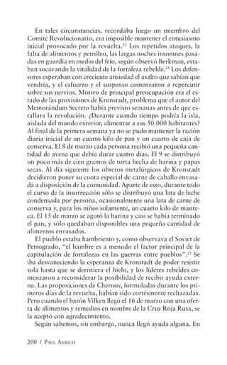 En tales circunstancias, recordaba luego un miembro del
Comité Revolucionario, era imposible mantener el entusiasmo
inicial provocado por la revuelta.23 Los repetidos ataques, la
falta de alimentos y petróleo, las largas noches insomnes pasa-
das en guardia en medio del frío, según observó Berkman, esta-
ban socavando la vitalidad de la fortaleza rebelde.24 Los defen-
sores esperaban con creciente ansiedad el asalto que sabían que
vendría, y el esfuerzo y el suspenso comenzaron a repercutir
sobre sus nervios. Motivo de principal preocupación era el es-
tado de las provisiones de Kronstadt, problema que el autor del
Memorándum Secreto había previsto semanas antes de que es-
tallara la revolución. ¿Durante cuando tiempo podría la isla,
aislada del mundo exterior, alimentar a sus 50.000 habitantes?
Al final de la primera semana ya no se pudo mantener la ración
diaria inicial de un cuarto kilo de pan y un cuarto de caja de
conserva. El 8 de marzo cada persona recibió una pequeña can-
tidad de avena que debía durar cuatro días. El 9 se distribuyó
un poco más de cien gramos de torta hecha de harina y papas
secas. Al día siguiente los obreros metalúrgicos de Kronstadt
decidieron poner su cuota especial de carne de caballo envasa-
da a disposición de la comunidad. Aparte de esto, durante todo
el curso de la insurrección sólo se distribuyó una lata de leche
condensada por persona, ocasionalmente una lata de carne de
conserva y, para los niños solamente, un cuarto kilo de mante-
ca. El 15 de marzo se agotó la harina y casi se había terminado
el pan, y sólo quedaban disponibles una pequeña cantidad de
alimentos envasados.
   El pueblo estaba hambriento y, como observava el Soviet de
Petrogrado, “el hambre es a menudo el factor principal de la
capitulación de fortalezas en las guerras entre pueblos”.25 Se
iba desvaneciendo la esperanza de Kronstadt de poder resistir
sola hasta que se derritiera el hielo, y los líderes rebeldes co-
menzaron a reconsiderar la posibilidad de recibir ayuda exter-
na. Las proposiciones de Chernov, formuladas durante los pri-
meros días de la revuelta, habían sido cortésmente rechazadas.
Pero cuando el barón Vilken llegó el 16 de marzo con una ofer-
ta de alimentos y remedios en nombre de la Cruz Roja Rusa, se
la aceptó con agradecimiento.
   Según sabemos, sin embargo, nunca llegó ayuda alguna. En

200 / PAUL AVRICH
 