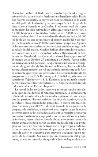 efecto, fue también el 16 de marzo cuando Tujachevsky reagru-
pó su ejército para el asalto final contra el bastión rebelde. Había
dos fuerzas atacantes, la mayor de ellas desplegada en la costa
sur del golfo de Finlandia, y la más pequeña a lo largo de la
línea costera norteña o de Carelia. El número total de tropas
comunistas ha sido estimado en cifras que varían de 35.000 a
65.000 hombres, enfrentados contra unos 15.000 defensores
bien atrincherados.26 La cifra real oscila alrededor de los 50.000
(el doble de los que actuaron en el primer asalto del 8 de mar-
zo), de los cuales unos 35.000 constituían el grupo sur. Algunos
de los mejores comandantes bolcheviques estaban a cargo de la
conducción del asalto. Muchos habían demostrado su capaci-
dad en la Guerra Civil, incluidos Fedko y Dybenko, de la Aca-
demia del Estado Mayor General, y Vitovt Putna, que asumió
el mando de la división 27 amotinada de Omsk. Pese a todas
las acusaciones del gobierno, de que Kronstadt era una conspi-
ración de generales de los Guardias Blancos, los ex oficiales
zaristas desempeñaron un rol mucho más prominente en la fuer-
za atacante que entre los defensores. Los comandantes de los
grupos norte y sur, E. S. Kazansky y A. I. Sediakin, así como sus
superiores Tujachevsky y S. S. Kamenev (que no tenía ningún
parentesco con el líder partidario L. B. Kamenev), habían sido
todos oficiales del Ejército Imperial.
   La moral de los soldados rasos era entonces mucho más ele-
vada que antes, debido al refuerzo numérico, la sobresaliente
calidad de sus oficiales y la incansable agitación de los delega-
dos del partido. “Hemos sufrido tres años de hambre, falta de
petróleo y otras calamidades parecidas. Y ahora esta traición.
¡Los haremos picadillo!”27 Tal era el tono de la maquinaria de
propaganda soviética, y encontró una respuesta en la nueva
determinación de los soldados a aplastar la revuelta de una vez
por todas. Los hombres, equipados con casacas blancas y botas
de invierno, fueron abastecidos de abundantes municiones y de
pinzas especiales para cortar las alambradas de púa que prote-
gían los fuertes y baterías de Kronstadt. Se proveyó a cada sol-
dado de una ración suficiente de pan para dos días y de dos
latas de carne en conserva para prevenir cualquier queja res-
pecto de la comida. Sin embargo, un comandante del grupo
norte, en una recomendación que difícilmente haya sido calcu-

                                            KRONSTADT 1921 / 201
 