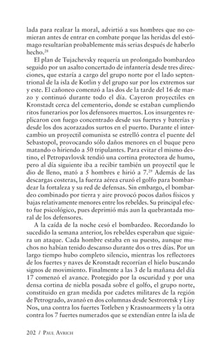 lada para realzar la moral, advirtió a sus hombres que no co-
mieran antes de entrar en combate porque las heridas del estó-
mago resultarían probablemente más serias después de haberlo
hecho.28
   El plan de Tujachevsky requería un prolongado bombardeo
seguido por un asalto concertado de infantería desde tres direc-
ciones, que estaría a cargo del grupo norte por el lado septen-
trional de la isla de Kotlin y del grupo sur por los extremos sur
y este. El cañoneo comenzó a las dos de la tarde del 16 de mar-
zo y continuó durante todo el día. Cayeron proyectiles en
Kronstadt cerca del cementerio, donde se estaban cumpliendo
ritos funerarios por los defensores muertos. Los insurgentes re-
plicaron con fuego concentrado desde sus fuertes y baterías y
desde los dos acorazados surtos en el puerto. Durante el inter-
cambio un proyectil comunista se estrelló contra el puente del
Sebastopol, provocando sólo daños menores en el buque pero
matando o hiriendo a 50 tripulantes. Para evitar el mismo des-
tino, el Petropavlovsk tendió una cortina protectora de humo,
pero al día siguiente iba a recibir también un proyectil que le
dio de lleno, mató a 5 hombres e hirió a 7.29 Además de las
descargas costeras, la fuerza aérea cruzó el golfo para bombar-
dear la fortaleza y su red de defensas. Sin embargo, el bombar-
deo combinado por tierra y aire provocó pocos daños físicos y
bajas relativamente menores entre los rebeldes. Su principal efec-
to fue psicológico, pues deprimió más aun la quebrantada mo-
ral de los defensores.
   A la caída de la noche cesó el bombardeo. Recordando lo
sucedido la semana anterior, los rebeldes esperaban que siguie-
ra un ataque. Cada hombre estaba en su puesto, aunque mu-
chos no habían tenido descanso durante dos o tres días. Por un
largo tiempo hubo completo silencio, mientras los reflectores
de los fuertes y naves de Kronstadt recorrían el hielo buscando
signos de movimiento. Finalmente a las 3 de la mañana del día
17 comenzó el avance. Protegido por la oscuridad y por una
densa cortina de niebla posada sobre el golfo, el grupo norte,
constituido en gran medida por cadetes militares de la región
de Petrogrado, avanzó en dos columnas desde Sestroretsk y Lisy
Nos, una contra los fuertes Totleben y Krasnoarmeets y la otra
contra los 7 fuertes numerados que se extendían entre la isla de

202 / PAUL AVRICH
 
