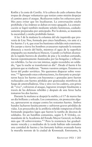 Kotlin y la costa de Carelia. A la cabeza de cada columna iban
tropas de choque voluntarias que tenían como misión despejar
el camino para el ataque. Realizaron todos los esfuerzos posi-
bles para evitar que los localizaran. La conversación estaba
prohibida y las órdenes se daban en tono apagado. La comuni-
cación se logró también mediante señales luminosas, cuidado-
samente preparadas por anticipado. Por lo demás, se mantenía
la oscuridad y estaba prohibido fumar.
   A las 5 de la mañana la columna del ala izquierda que pro-
venía de Lisy Nos, formada por cinco batallones, vio ante sí a
los fuertes 5 y 6, que eran los bastiones rebeldes más exteriores.
En cuerpo a tierra los hombres avanzaron reptando la restante
distancia a través del hielo, mientras el agua de la superficie
empapaba sus mamelucos blancos. Cuando ya habían alcanza-
do la tupida barrera de alambre de púa y la estaban cortando,
fueron repentinamente iluminados por las bengalas y reflecto-
res rebeldes. La luz era tan intensa, según recordaba un solda-
do, “que la noche se transformó en día”. Desde el fuerte 6 les
gritaron que se rindieran. “Somos vuestros amigos. Estamos en
favor del poder soviético. No queremos disparar sobre voso-
tros.”30 Ignorando estas exhortaciones, los kursanty se precipi-
taron hacia los fuertes con bayonetas y granadas pero fueron
rechazados con fuertes pérdidas por granizadas mortíferas de
fuego de ametralladoras. Una y otra vez los cadetes, con gritos
de “viva”, volvieron al ataque, lograron irrumpir finalmente a
través de las defensas rebeldes y después de una feroz lucha
tomaron los dos fuertes.
   Durante la mañana se despejó la niebla y el 17 de marzo fue
un día brillante y soleado. Los comunistas, sin protección algu-
na, apresuraron su ataque contra los restantes fuertes. Ambos
bandos lucharon fanáticamente y sufrieron graves pérdidas de
vidas. Los proyectiles de la artillería rebelde rompieron el hielo
formando pequeños lagos que fueron la tumba de decenas de
soldados. En un batallón comunista, según S. P. Uritsky, co-
mandante de la Academia del Estado Mayor General, no hubo
más que 18 sobrevivientes.”31 Pero la resistencia fue gradual-
mente vencida y a mediados de la tarde habían sido tomados
una cantidad de fuertes y los kursanty habían avanzado hasta
la muralla noreste de la ciudad de Kronstadt. Entretanto, la

                                           KRONSTADT 1921 / 203
 