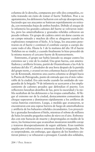 columna de la derecha, compuesta por sólo dos compañías, es-
taba tratando sin éxito de tomar el fuerte Totleben. Pese a su
agotamiento, los defensores lucharon con salvaje desesperación,
haciendo que sus atacantes se batieran repetidamente en retira-
da, con tremendas bajas de ambos bandos. Debido al ataque de
la infantería los grandes cañones del fuerte se volvieron inúti-
les, pero las ametralladoras y granadas rebeldes cobraron un
pesado tributo. Un grupo de cadetes entró sin darse cuenta en
un campo minado y muchos de ellos se ahogaron cuando las
explosiones rompieron el hielo. A la larga, los atacantes pene-
traron en el fuerte y continuó el combate cuerpo a cuerpo du-
rante todo el día. Hasta la 1 de la mañana del día 18 el fuerte
Totleben no se rindió, y cuando finalmente lo hizo procedió de
la misma manera el cercano fuerte de Krasnoarmeets.
   Entretanto, el grupo sur había lanzado su ataque contra los
extremos sur y este de la ciudad. Una gran fuerza, con ametra-
lladoras y artillería liviana, partió de Oranienbaum a las 4 de la
mañana del día 17, alrededor de una hora después de la partida
del grupo norte, y avanzó en tres columnas hacia el puerto mili-
tar de Kronstadt, mientras una cuarta columna se dirigió hacia
la Puerta de Petrogrado, punto de entrada que era el más vulne-
rable de la ciudad. Era aún noche cuando las unidades de van-
guardia de la brigada 79 de infantería se acercaron a los empla-
zamiento de cañones pesados que defendían el puerto. Los
reflectores lanzaban destellos de luz, pero la oscuridad y la nie-
bla ocultaban de los defensores a las tropas camufladas. Al lle-
gar al extremo sur de la ciudad, destacamentos comunistas de
choque superaron y dominaron rápidamente a los artilleros de
varias baterías exteriores. Luego, a medida que avanzaron, se
encontraron con una espesa barrera de fuego de ametralladoras
y artillería de los baluartes rebeldes circundantes. Los proyecti-
les y granadas horadaron el hielo, mientras el rebote de millares
de balas levantaba pequeñas nubes de nieve en el aire. Enfrenta-
das con este huracán de muerte y desprotegidas en medio de la
nieve, las formaciones que avanzaban mostraron notable coraje
y trataron desesperadamente de seguir adelante. Eran también
urgidas por exhortaciones y amenazas desde la retaguardia. No
es sorprendente, sin embargo, que algunos de los hombres sin-
tieran pánico y se rehusaran a proseguir. Cuando dos soldados,

204 / PAUL AVRICH
 
