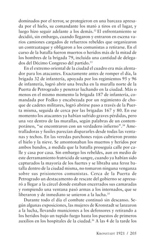 dominados por el terror, se protegieron en una barcaza apresa-
da por el hielo, su comandante los mató a tiros en el lugar, y
luego hizo seguir adelante a los demás.32 El enfrentamiento se
decidió, sin embargo, cuando llegaron y entraron en escena va-
rios camiones cargados de refuerzos rebeldes que organizaron
un contraataque y obligaron a los comunistas a retirarse. En el
curso de la batalla fueron muertos o heridos más de la mitad de
los hombres de la brigada 79, incluida una cantidad de delega-
dos del Décimo Congreso del partido.33
    En el extremo oriental de la ciudad el cuadro era más alenta-
dor para los atacantes. Exactamente antes de romper el día, la
brigada 32 de infantería, apoyada por los regimientos 95 y 96
de infantería, logró abrir una brecha en la muralla norte de la
Puerta de Petrogrado y penetrar luchando en la ciudad. Más o
menos en el mismo momento la brigada 187 de infantería, co-
mandada por Fedko y encabezada por un regimiento de cho-
que de cadetes militares, logró abrirse paso a través de la Puer-
ta misma, seguida de cerca por las brigadas 167 y 80. En ese
momento los atacantes ya habían sufrido graves pérdidas, pero
una vez dentro de las murallas, según palabras de un contem-
poráneo, “se encontraron con un verdadero infierno”.34 Ame-
tralladoras y fusiles parecían dispararles desde todas las venta-
nas y techos. En las veredas parchones rojos cubrieron pronto
el hielo y la nieve. Se amontonaban los muertos y heridos por
ambos bandos, a medida que la batalla proseguía calle por ca-
lle y casa por casa. Sin embargo los rebeldes, aun en medio de
este derramamiento fratricida de sangre, cuando ya habían sido
capturados la mayoría de los fuertes y se libraba una feroz ba-
talla dentro de la ciudad misma, no tomaron ninguna venganza
sobre sus prisioneros comunistas. Cerca de la Puerta de
Petrogrado un destacamento de rescate del gobierno se apresu-
ró a llegar a la cárcel donde estaban encerrados sus camaradas
y rompiendo una ventana pasó armas a los internados, que se
liberaron y de inmediato se unieron a la lucha.35
    Durante todo el día el combate continuó sin descanso. Se-
gún algunas exposiciones, las mujeres de Kronstadt se lanzaron
a la lucha, llevando municiones a los defensores y retirando a
los heridos bajo un tupido fuego hasta los puestos de primeros
auxilios en los hospitales de la ciudad.36 A las 4 de la tarde los

                                           KRONSTADT 1921 / 205
 