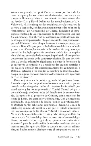 votos muy grande, la oposición se expresó por boca de los
mencheviques y los socialistas revolucionarios, que hacían en-
tonces su última aparición en una reunión nacional de esta cla-
se. Feodor Dan y David Dallin por los mencheviques, y V. K.
Volsky e I. N. Steinberg por los socialistas revolucionarios de
derecha e izquierda, condenaron unánimemente las políticas de
“bancarrota” del Comunismo de Guerra. Exigieron el inme-
diato reemplazo de las requisiciones de alimentos por una tasa
fija en especies, con libertad de comercio respecto de los exce-
dentes que sobrepasaran las obligaciones de los campesinos res-
pecto del Estado. Todo enfoque basado en la compulsión, argu-
mentaba Dan, sólo precipitaría la declinación del área sembrada
y una reducción suplementaria de la producción de grano, que
tanta falta hacía; la aplicación continuada de la fuerza amplia-
ría el abismo entre ciudad y campo, impulsando al campesina-
do a tomar las armas de la contrarrevolución. En una posición
similar, Volsky exhortaba al gobierno a alentar la formación de
cooperativas voluntarias y a abandonar las granjas estatales a
las cuales se oponían tan encarnizadamente los campesinos. Y
Dallin, al referirse a los comités de siembra de Osinsky, adver-
tía que cualquier nuevo instrumento de coerción sólo agravaría
la crisis existente.19
    Otras objeciones a la política agrícola del gobierno fueron
formuladas por los campesinos mismos en una sesión a puerta
cerrada de los delegados rurales al congreso. Lenin asistió per-
sonalmente, y las notas que envió al Comité Central del parti-
do y al Consejo de Comisarios del Pueblo son de enorme inte-
rés. La oposición al proyecto de Osinsky, como muestran las
notas de Lenin, era unánime y contundente. Con desprecio no
disimulado, un campesino de Siberia –región ya profundamen-
te afectada por las rebeliones campesinas– denunció la idea de
establecer comités de siembra y de que el Estado interfiriera
más en los asuntos de las aldeas: “Osinsky no conoce Siberia.
Yo he sembrado allí durante treinta y ocho años, pero Osinsky
no sabe nada”. Otros delegados atacaron los esfuerzos del go-
bierno por colectivizar la agricultura, pero su peor animosidad
se reservó para la confiscación de cereales mediante destaca-
mentos armados que, decididos a cumplir sus cuotas arbitra-
rias, no hacían ningún distingo entre el campesino ocioso y el

                                           KRONSTADT 1921 / 23
 