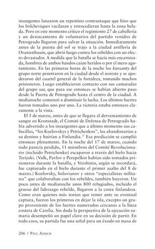 insurgentes lanzaron un repentino contraataque que hizo que
los bolcheviques vacilaran y retrocedieran hasta la zona hela-
da. Pero en este momento crítico el regimiento 27 de caballería
y un destacamento de voluntarios del partido venidos de
Petrogrado llegaron para salvar la situación. Inmediatamente
antes de la puesta del sol se trajo a la ciudad artillería de
Oranienbaum, que abrió fuego contra los rebeldes con un efec-
to devastador. A medida que la batalla se hacía más encarniza-
da, hombres de ambos bandos caían heridos o por el mero ago-
tamiento. En las primeras horas de la noche los kursanty del
grupo norte penetraron en la ciudad desde el noreste y se apo-
deraron del cuartel general de la fortaleza, tomando muchos
prisioneros. Luego establecieron contacto con sus camaradas
del grupo sur, que para ese entonces se habían abierto paso
desde la Puerta de Petrogrado hasta el centro de la ciudad. A
medianoche comenzó a disminuir la lucha. Los últimos fuertes
fueron tomados uno por uno. La victoria estaba entonces cla-
ramente a la vista.
   El 5 de marzo, antes de que se llegara al derramamiento de
sangre en Kronstadt, el Comité de Defensa de Petrogrado ha-
bía advertido a los insurgentes que a último momento sus ca-
becillas, “los Kozlovskys y Petrichenkos”, los abandonarían a
su destino y huirían a Finlandia.37 Esa predicción se cumplió
entonces plenamente. En la noche del 17 de marzo, cuando
todo parecía perdido, 11 miembros del Comité Revoluciona-
rio (incluido Petrichenko) escaparon a través del hielo hacia
Terijoki. (Valk, Pavlov y Perepelkin habían sido tomados pri-
sioneros durante la batalla, y Vershinin, según se recordará,
fue capturado en el hielo durante el primer asalto del 8 de
marzo.) Kozlovsky, Solovianov y otros “especialistas milita-
res” que colaboraban con los rebeldes, también huyeron. Un
poco antes de medianoche unos 800 refugiados, incluido el
grueso del liderazgo rebelde, llegaron a la costa finlandesa.
Como eran quienes más tenían que temer ante su eventual
captura, fueron los primeros en dejar la isla, excepto un gru-
po proveniente de los fuertes numerados cercanos a la línea
costera de Carelia. Sin duda la perspectiva de la ejecución su-
maria desempeñó un papel clave en su decisión de partir. En
todo caso, su partida fue una señal para un éxodo en masa de

206 / PAUL AVRICH
 