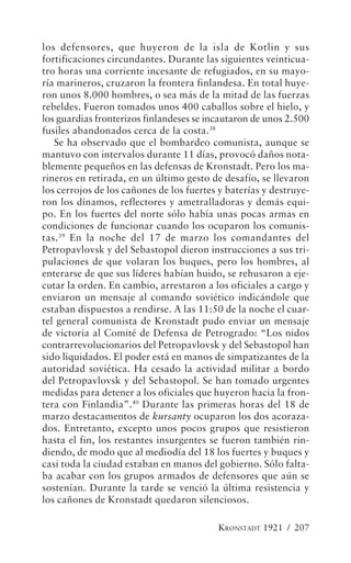 los defensores, que huyeron de la isla de Kotlin y sus
fortificaciones circundantes. Durante las siguientes veinticua-
tro horas una corriente incesante de refugiados, en su mayo-
ría marineros, cruzaron la frontera finlandesa. En total huye-
ron unos 8.000 hombres, o sea más de la mitad de las fuerzas
rebeldes. Fueron tomados unos 400 caballos sobre el hielo, y
los guardias fronterizos finlandeses se incautaron de unos 2.500
fusiles abandonados cerca de la costa.38
   Se ha observado que el bombardeo comunista, aunque se
mantuvo con intervalos durante 11 días, provocó daños nota-
blemente pequeños en las defensas de Kronstadt. Pero los ma-
rineros en retirada, en un último gesto de desafío, se llevaron
los cerrojos de los cañones de los fuertes y baterías y destruye-
ron los dínamos, reflectores y ametralladoras y demás equi-
po. En los fuertes del norte sólo había unas pocas armas en
condiciones de funcionar cuando los ocuparon los comunis-
tas. 39 En la noche del 17 de marzo los comandantes del
Petropavlovsk y del Sebastopol dieron instrucciones a sus tri-
pulaciones de que volaran los buques, pero los hombres, al
enterarse de que sus líderes habían huido, se rehusaron a eje-
cutar la orden. En cambio, arrestaron a los oficiales a cargo y
enviaron un mensaje al comando soviético indicándole que
estaban dispuestos a rendirse. A las 11:50 de la noche el cuar-
tel general comunista de Kronstadt pudo enviar un mensaje
de victoria al Comité de Defensa de Petrogrado: “Los nidos
contrarrevolucionarios del Petropavlovsk y del Sebastopol han
sido liquidados. El poder está en manos de simpatizantes de la
autoridad soviética. Ha cesado la actividad militar a bordo
del Petropavlovsk y del Sebastopol. Se han tomado urgentes
medidas para detener a los oficiales que huyeron hacia la fron-
tera con Finlandia”.40 Durante las primeras horas del 18 de
marzo destacamentos de kursanty ocuparon los dos acoraza-
dos. Entretanto, excepto unos pocos grupos que resistieron
hasta el fin, los restantes insurgentes se fueron también rin-
diendo, de modo que al mediodía del 18 los fuertes y buques y
casi toda la ciudad estaban en manos del gobierno. Sólo falta-
ba acabar con los grupos armados de defensores que aún se
sostenían. Durante la tarde se venció la última resistencia y
los cañones de Kronstadt quedaron silenciosos.

                                          KRONSTADT 1921 / 207
 