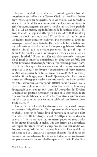 Por su ferocidad, la batalla de Kronstadt igualó a los más
sangrientos episodios de la Guerra Civil. Las pérdidas fueron
muy grandes por ambas partes, pero los comunistas, forzados a
atacar a través del hielo abierto contra defensores fuertemente
atrincherados, pagaron un precio mucho mayor. En el período
del 3 al 21 de marzo, según informes de la sanidad oficial, los
hospitales de Petrogrado albergaban a más de 4.000 heridos y
casos de shock, mientras que 527 hombres más murieron en
sus lechos. Estas cifras no incluyen, por supuesto, al gran nú-
mero que pereció en la batalla. Después de la lucha había tan-
tos cadáveres esparcidos por el hielo que el gobierno finlandés
pidió a Moscú que los retirara por temor de que al llegar el
deshielo fueran llevados a la costa por el mar y crearan un ries-
go para la salud.41 Una estimación baja de fuentes oficiales apre-
cia el total de muertos comunistas en alrededor de 700, con
2.500 heridos o afectados por shock traumático, pero un parti-
cipante bolchevique observó que estas cifras eran demasiado
pequeñas, a juzgar por lo que él presenció en el fuerte número
6. Otra estimación lleva las pérdidas rojas a 25.000 muertos y
heridos. Sin embargo, según Harold Quarton, cónsul norteame-
ricano en Viborg que estaba bien informado, las bajas soviéti-
cas totales llegaron a alrededor de 10.000 hombres, cálculo que
parece razonable si se refiere a todos los muertos, heridos y
desaparecidos en conjunto.42 Unos 15 delegados del Décimo
Congreso del partido perdieron su vida en la campaña. Junto
con los otros bolcheviques caídos, fueron enterrados con hono-
res militares en un funeral en masa celebrado en Petrogrado el
24 de marzo.43
   Las pérdidas de los rebeldes fueron menores, pero de ningu-
na manera insignificantes. No disponemos de ninguna cifra
confiable, pero un informe lleva el número de muertos a 600,
con más de 1.000 heridos y cerca de 2.500 prisioneros durante
la batalla.44 Entre los muertos, no fueron pocos los masacrados
en las etapas finales de la lucha. Una vez dentro de la fortaleza,
las tropas atacantes tomaron venganza por sus camaradas caí-
dos, en una orgía de derramamiento de sangre. Una medida del
odio que se había acendrado durante el asalto fue el pesar ex-
presado por un soldado, de que no se hubieran utilizado avio-
nes para ametrallar a los rebeldes que huían hacia Finlandia a

208 / PAUL AVRICH
 