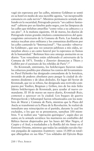 vagó sin esperanza por las calles, mientras Goldman se sentó
en su hotel en medio de una increíble agonía, “un inexpresable
cansancio en cada nervio”. Mientras permanecía sentada atis-
bando en la oscuridad, Petrogrado parecía “un cadáver fantas-
mal” cubierto por un fúnebre paño negro, con las lámparas de
las calles que titilaban amarillas “como velas a su cabecera y a
sus pies”. A la mañana siguiente, 18 de marzo, los diarios de
Petrogrado traían grandes titulares conmemorativos del quin-
cuagésimo aniversario de la Comuna de París. Las bandas de
música tocaban aires militares y los comunistas desfilaron por
las calles cantando la “Internacional”. “Sus acordes –observa-
ba Goldman–, que una vez sonaron jubilosos a mis oídos, se-
mejaban ahora a un canto funeral por la esperanza en llamas
de la humanidad.” Berkman hizo una amarga anotación en su
diario: “Los vencedores están celebrando el aniversario de la
Comuna de 1871. Trotsky y Zinoviev denuncian a Thiers y
Gallifet por el asesinato de los rebeldes de París”.47
   En Kronstadt, entretanto, los bolcheviques hicieron todos
los esfuerzos posibles por eliminar los rastros del levantamien-
to. Pavel Dybenko fue designado comandante de la fortaleza,
investido de poderes absolutos para purgar la ciudad de ele-
mentos disidentes y de ideas desleales. En lugar del Soviet de
Kronstadt, que no se rehizo, fue designada una revtroika com-
puesta por Vasiliev, Bregman y Gribov, tres de los más fieles
líderes bolcheviques de Kronstadt, para ayudar al nuevo co-
mandante. El 18 de marzo un nuevo diario, Kronstadt Rojo,
comenzó a aparecer en la ciudad. Los buques de guerra
Petropavlovsk y Sebastopol fueron rebautizados con los nom-
bres de Marat y Comuna de París, mientras que la Plaza del
Ancla se transformó en la Plaza de la Revolución. Se realizó de
inmediato una reinscripción en el partido, durante la cual los
excluidos, o los que no se presentaron, sumaban 350 miem-
bros. Y se realizó una “operación quirúrgica”, según dice un
autor, en la armada soviética: los marineros no confiables del
Báltico fueron dispersados por las bases del Mar Negro, el
Caspio y el Aral, o trasladados a la flotilla del río Amur en el
Extremo Oriente, mientras que todas las unidades navales fue-
ron purgadas de supuestos Ivanmory –unos 15.000 en total–
que albergaban en sus filas.48 Los soldados del Ejército Rojo

210 / PAUL AVRICH
 