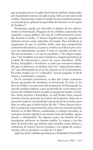 que participaron en el asalto final fueron también dispersados
por localidades remotas de todo el país. Sólo un mes más tarde
su líder, Tujachevsky, tomó el mando de una expedición puniti-
va enviada para aplastar las guerrillas de Antonov en la región
de Tambov.49
   Finalmente, queda por describir el destino de los sobrevi-
vientes de Kronstadt. Ninguno de los rebeldes capturados fue
sometido a juicio público. De más de 2.000 prisioneros toma-
dos durante la lucha, 13 fueron elegidos para ser juzgados en
tribunal secreto como cabecillas del motín. Para fortalecer el
argumento de que la rebelión había sido una conspiración
contrarrevolucionaria, la prensa soviética se esforzó por acen-
tuar sus antecedentes sociales: 5 eran ex oficiales navales no-
bles de nacimiento, 1 era un ex sacerdote y 7 de origen campe-
sino.50 Sus nombres eran poco familiares: ninguno pertenecía al
Comité Revolucionario, cuatro de cuyos miembros –Valk,
Pavlov, Perepelkin y Vershinin– se sabe que estuvieron deteni-
dos por el gobierno, ni estaban entre los “especialistas milita-
res” que desempeñaron el rol de asesores en el levantamiento.
De todos modos, los 13 “cabecillas” fueron juzgados el 20 de
marzo y condenados a muerte.
   De los restantes prisioneros, se dice que varios centenares
fueron ejecutados de inmediato en Kronstadt. El resto se los
llevó la Cheka a sus prisiones del continente. En Petrogrado las
cárceles estaban repletas, y por un período de varios meses cen-
tenares de rebeldes fueron sacados en pequeñas tandas y fusila-
dos. Estos incluían a Perepelkin, al cual Feodor Dan conoció
mientras hacían ejercicios en el patio de la prisión. Antes de su
ejecución redactó una detallada exposición de la revuelta, pero
Dan no sabía qué se había hecho de ella.51 Otros fueron envia-
dos a campos de concentración, tales como la conocida prisión
Solovki en el Mar Blanco, condenados a trabajos forzados, lo
cual para muchos significó una muerte lenta de hambre, agota-
miento y enfermedad.52 En algunos casos, las familias de los
insurgentes sufrieron un destino similar. La esposa y los dos
hijos de Kozlovsky, que habían sido tomados como rehenes a
comienzos de marzo, fueron enviados a un campo de concen-
tración; sólo se perdonó a su hija de 11 años.53
   ¿Qué fue de los rebeldes que huyeron a Finlandia? Unos 8.000

                                          KRONSTADT 1921 / 211
 