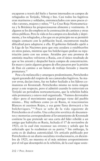 escaparon a través del hielo y fueron internados en campos de
refugiados en Terijoki, Viborg e Ino. Casi todos los fugitivos
eran marineros y soldados, entremezclados con unos pocos ci-
viles varones, mujeres y niños.”54 La Cruz Roja Norteamerica-
na y la Británica les proporcionaron alimento y vestimenta. A
algunos se les dio empleos en la construcción de caminos y otras
obras públicas. Pero la vida en los campos era desolada y depri-
mente, y los refugiados, a los que en un principio no se permitió
ningún contacto con la población local, encontraron mucha
dificultad para adaptarse a ella. El gobierno finlandés apeló a
la Liga de las Naciones para que esta ayudara a establecerlos
en otros países, mientras que los bolcheviques pedían su repa-
triación junto con sus armas. Atraídos por una promesa de
amnistía muchos volvieron a Rusia, con el único resultado de
que se los arrestó y despachó hacia campos de concentración.
En mayo y junio algunos grupos de ellos pasaron por la prisión
de Dan en camino a un futuro de trabajo forzado y muerte
prematura.55
   Pese a la melancolía y amargura predominante, Petrichenko
siguió gozando del respeto de sus camaradas fugitivos. Su ma-
yor error, decían éstos, fue no haber fusilado a los líderes co-
munistas en Kronstadt. Petrichenko mismo no tenía ningún
pesar a este respecto, pero sí admitió cuando lo entrevistó en
Terijoki un periodista norteamericano, que la rebelión había
sido prematura y estuvo mal organizada. “Fuimos derrotados
–dijo– pero el movimiento seguirá porque viene del pueblo
mismo... Hay millones como yo en Rusia, ni reaccionarios
Blancos ni asesinos Rojos, y esa gente llana derrocará a los
bolcheviques.” 56 Poco se sabe de la vida siguiente de
Petrichenko en el exilio. Una colección soviética de documen-
tos y memorias correspondiente al levantamiento de Kronstadt
contiene lo que pretende ser una carta del líder rebelde a un
amigo que habitaba en Rusia, fechada el 17 de noviembre de
1923, en la cual éste reconoce sus errores y señala que ha
solicitado que lo readmitan en su patria.57 Sin embargo, la
carta es de dudosa autenticidad. Un artículo publicado por
Petrichenko en un diario socialista revolucionario, en diciem-
bre de 1925, no muestra ni el más mínimo arrepentimiento
por el rol que desempeñó en la rebelión, de la cual sigue soste-

212 / PAUL AVRICH
 