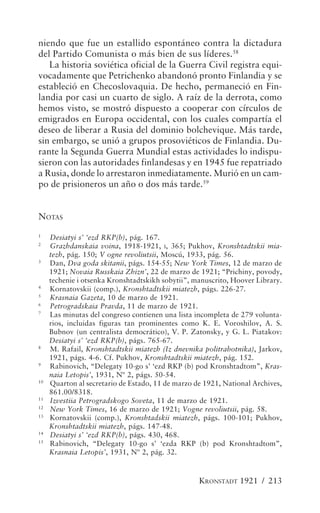 niendo que fue un estallido espontáneo contra la dictadura
del Partido Comunista o más bien de sus líderes.58
   La historia soviética oficial de la Guerra Civil registra equi-
vocadamente que Petrichenko abandonó pronto Finlandia y se
estableció en Checoslovaquia. De hecho, permaneció en Fin-
landia por casi un cuarto de siglo. A raíz de la derrota, como
hemos visto, se mostró dispuesto a cooperar con círculos de
emigrados en Europa occidental, con los cuales compartía el
deseo de liberar a Rusia del dominio bolchevique. Más tarde,
sin embargo, se unió a grupos prosoviéticos de Finlandia. Du-
rante la Segunda Guerra Mundial estas actividades lo indispu-
sieron con las autoridades finlandesas y en 1945 fue repatriado
a Rusia, donde lo arrestaron inmediatamente. Murió en un cam-
po de prisioneros un año o dos más tarde.59


NOTAS
1
     Desiatyi s’ ‘ezd RKP(b), pág. 167.
2
     Grazhdanskaia voina, 1918-1921, I, 365; Pukhov, Kronshtadtskii mia-
     tezh, pág. 150; V ogne revoliutsii, Moscú, 1933, pág. 56.
3
     Dan, Dva goda skitanii, págs. 154-55; New York Times, 12 de marzo de
     1921; Novaia Russkaia Zhizn’, 22 de marzo de 1921; “Prichiny, povody,
     techenie i otsenka Kronshtadtskikh sobytii”, manuscrito, Hoover Library.
4
     Kornatovskii (comp.), Kronshtadtskii miatezh, págs. 226-27.
5
     Krasnaia Gazeta, 10 de marzo de 1921.
6
     Petrogradskaia Pravda, 11 de marzo de 1921.
7
     Las minutas del congreso contienen una lista incompleta de 279 volunta-
     rios, incluidas figuras tan prominentes como K. E. Voroshilov, A. S.
     Bubnov (un centralista democrático), V. P. Zatonsky, y G. L. Piatakov:
     Desiatyi s’ ‘ezd RKP(b), págs. 765-67.
8
     M. Rafail, Kronshtadtskii miatezh (Iz dnevnika politrabotnika), Jarkov,
     1921, págs. 4-6. Cf. Pukhov, Kronshtadtskii miatezh, pág. 152.
9
     Rabinovich, “Delegaty 10-go s’ ‘ezd RKP (b) pod Kronshtadtom”, Kras-
     naia Letopis’, 1931, Nº 2, págs. 50-54.
10
     Quarton al secretario de Estado, 11 de marzo de 1921, National Archives,
     861.00/8318.
11
     Izvestiia Petrogradskogo Soveta, 11 de marzo de 1921.
12
     New York Times, 16 de marzo de 1921; Vogne revoliutsii, pág. 58.
13
     Kornatovskii (comp.), Kronshtadskii miatezh, págs. 100-101; Pukhov,
     Kronshtadtskii miatezh, págs. 147-48.
14
     Desiatyi s’ ‘ezd RKP(b), págs. 430, 468.
15
     Rabinovich, “Delegaty 10-go s’ ‘ezda RKP (b) pod Kronshtadtom”,
     Krasnaia Letopis’, 1931, Nº 2, pág. 32.



                                                   KRONSTADT 1921 / 213
 