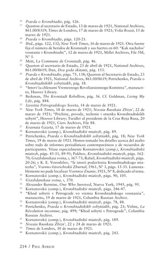 16
     Pravda o Kronshtadte, pág. 126.
17
     Quarton al secretario de Estado, 13 de marzo de 1921, National Archives,
     861.00/8319; Times de Londres, 17 de marzo de 1921; Volia Rossii, 15 de
     marzo de 1921.
18
     Pravda o Kronshtadte, págs. 120-21.
19
     Ibid., págs. 122, 132; New York Times, 16 de marzo de 1921. Otra fuente
     fija el número de heridos de Kronstadt y sus fuertes en 60: “Kak nachalos’
     vosstanie v Kronshtadte”, 12 de marzo de 1921, Millet Archives, File 5M,
     Nº 5.
20
     Mett, La Commune de Cronstadt, pág. 46.
21
     Quarton al secretario de Estado, 23 de abril de 1921, National Archives,
     861.00/8619; Dan, Dva goda skitanii, pág. 153.
22
     Pravda o Kronshtadte, págs. 75, 138; Quarton al Secretario de Estado, 23
     de abril de 1921, National Archives, 861.00/8619; Petrichenko, Pravda o
     Kronshtadtskikh sobytiiakh, pág. 18.
23
     “Interv’iu chlenami Vremennogo Revoliutsionnogo Komiteta”, manuscri-
     to, Hoover Library.
24
     Berkman, The Kronstadt Rebellion, pág. 36. Cf. Goldman, Living My
     Life, pág. 884.
25
     Izvestiia Petrogradskogo Soveta, 14 de marzo de 1921.
26
     New York Times, 18 de marzo de 1921; Novaia Russkaia Zhizn’, 22 de
     marzo de 1921; “Prichiny, povody, techenie i otsenka Kronshtadtskikh
     sobytii”, Hoover Library; Tseidler al presidente de la Cruz Roja Rusa, 20
     de marzo de 1921, Ciers Archives, File 88.
27
     Krasnaia Gazeta, 17 de marzo de 1921.
28
     Kornatovskii (comp.), Kronshtadtskii miatezh, pág. 89.
29
     Petrichenko, Pravda o Kronshtadtskikh sobytiiakh, pág. 18; New York
     Times, 19 de marzo de 1921. Hemos tomado los detalles acerca del asalto
     sobre todo de informes periodísticos contemporáneos y de recuerdos de
     participantes. Véase especialmente Kornatovskii (comp.), Kronshtadtskii
     miatezh, págs. 45-51, 89-91; Pukhov, Kronshtadtskii miatezh, págs. 162-
     70; Grazhdanskaia voina, I, 367-73; Rafail, Kronshtadtskii miatezh, págs.
     20-26; y K. E. Voroshilov, “Iz istorii podavleniia Kronshtadtskogo mia-
     tezha”, Voenno-Istoricheskii Zhurnal, 1961, Nº 3, págs. 15-35. Lamenta-
     blemente no pude localizar Voennoe Znanie, 1921, Nº 8, dedicado al tema.
30
     Kornatovskii (comp.), Kronshtadtskii miatezh, págs. 90, 105.
31
     Grazhdanskaia voina, I, 370.
32
     Alexander Barmine, One Who Survived, Nueva York, 1945, pág. 95.
33
     Kornatovskii (comp.), Kronshtadtskii miatezh, págs. 246-47.
34
     “Khod sobytii v Petrograde vo vremia Kronshtadtskogo vosstaniia”,
     manuscrito, 19 de marzo de 1921, Columbia Russian Archive.
35
     Kornatovskii (comp.), Kronshtadtskii miatezh, págs. 78, 88.
36
     Petrichenko, Pravda o Kronshtadtskikh sobytiiakh, pág. 21; Voline, La
     Révolution inconnue, pág. 499; “Khod sobytii v Petrograde”, Columbia
     Russian Archive.
37
     Kornatovskii (comp.), Kronshtadtskii miatezh, pág. 189.
38
     Novaia Russkaia Zhizn’, 22 y 24 de marzo de 1921.
39
     Times de Londres, 30 de marzo de 1921.
40
     Kornatovskii (comp.), Kronshtadtskii miatezh, pág. 243.


214 / PAUL AVRICH
 