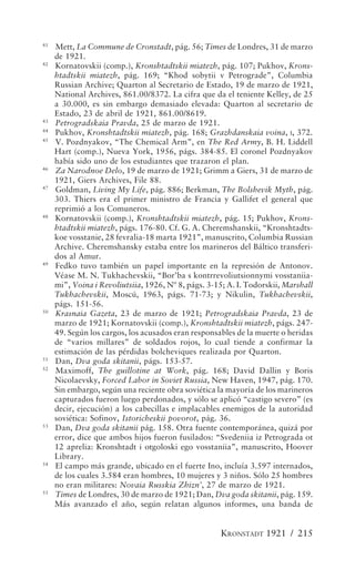 41
     Mett, La Commune de Cronstadt, pág. 56; Times de Londres, 31 de marzo
     de 1921.
42
     Kornatovskii (comp.), Kronshtadtskii miatezh, pág. 107; Pukhov, Krons-
     htadtskii miatezh, pág. 169; “Khod sobytii v Petrograde”, Columbia
     Russian Archive; Quarton al Secretario de Estado, 19 de marzo de 1921,
     National Archives, 861.00/8372. La cifra que da el teniente Kelley, de 25
     a 30.000, es sin embargo demasiado elevada: Quarton al secretario de
     Estado, 23 de abril de 1921, 861.00/8619.
43
     Petrogradskaia Pravda, 25 de marzo de 1921.
44
     Pukhov, Kronshtadtskii miatezh, pág. 168; Grazhdanskaia voina, I, 372.
45
     V. Pozdnyakov, “The Chemical Arm”, en The Red Army, B. H. Liddell
     Hart (comp.), Nueva York, 1956, págs. 384-85. El coronel Pozdnyakov
     había sido uno de los estudiantes que trazaron el plan.
46
     Za Narodnoe Delo, 19 de marzo de 1921; Grimm a Giers, 31 de marzo de
     1921, Giers Archives, File 88.
47
     Goldman, Living My Life, pág. 886; Berkman, The Bolshevik Myth, pág.
     303. Thiers era el primer ministro de Francia y Gallifet el general que
     reprimió a los Comuneros.
48
     Kornatovskii (comp.), Kronshtadtskii miatezh, pág. 15; Pukhov, Krons-
     htadtskii miatezh, págs. 176-80. Cf. G. A. Cheremshanskii, “Kronshtadts-
     koe vosstanie, 28 fevralia-18 marta 1921”, manuscrito, Columbia Russian
     Archive. Cheremshansky estaba entre los marineros del Báltico transferi-
     dos al Amur.
49
     Fedko tuvo también un papel importante en la represión de Antonov.
     Véase M. N. Tukhachevskii, “Bor’ba s kontrrevoliutsionnymi vosstaniia-
     mi”, Voina i Revoliutsiia, 1926, Nº 8, págs. 3-15; A. I. Todorskii, Marshall
     Tukhachevskii, Moscú, 1963, págs. 71-73; y Nikulin, Tukhachevskii,
     págs. 151-56.
50
     Krasnaia Gazeta, 23 de marzo de 1921; Petrogradskaia Pravda, 23 de
     marzo de 1921; Kornatovskii (comp.), Kronshtadtskii miatezh, págs. 247-
     49. Según los cargos, los acusados eran responsables de la muerte o heridas
     de “varios millares” de soldados rojos, lo cual tiende a confirmar la
     estimación de las pérdidas bolcheviques realizada por Quarton.
51
     Dan, Dva goda skitanii, págs. 153-57.
52
     Maximoff, The guillotine at Work, pág. 168; David Dallin y Boris
     Nicolaevsky, Forced Labor in Soviet Russia, New Haven, 1947, pág. 170.
     Sin embargo, según una reciente obra soviética la mayoría de los marineros
     capturados fueron luego perdonados, y sólo se aplicó “castigo severo” (es
     decir, ejecución) a los cabecillas e implacables enemigos de la autoridad
     soviética: Sofinov, Istoricheskii povorot, pág. 36.
53
     Dan, Dva goda skitanii pág. 158. Otra fuente contemporánea, quizá por
     error, dice que ambos hijos fueron fusilados: “Svedeniia iz Petrograda ot
     12 aprelia: Kronshtadt i otgoloski ego vosstaniia”, manuscrito, Hoover
     Library.
54
     El campo más grande, ubicado en el fuerte Ino, incluía 3.597 internados,
     de los cuales 3.584 eran hombres, 10 mujeres y 3 niños. Sólo 25 hombres
     no eran militares: Novaia Russkia Zhizn’, 27 de marzo de 1921.
55
     Times de Londres, 30 de marzo de 1921; Dan, Dva goda skitanii, pág. 159.
     Más avanzado el año, según relatan algunos informes, una banda de


                                                     KRONSTADT 1921 / 215
 