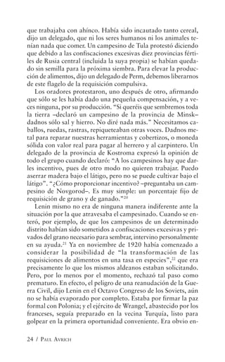 que trabajaba con ahínco. Había sido incautado tanto cereal,
dijo un delegado, que ni los seres humanos ni los animales te-
nían nada que comer. Un campesino de Tula protestó diciendo
que debido a las confiscaciones excesivas diez provincias férti-
les de Rusia central (incluida la suya propia) se habían queda-
do sin semilla para la próxima siembra. Para elevar la produc-
ción de alimentos, dijo un delegado de Perm, debemos liberarnos
de este flagelo de la requisición compulsiva.
   Los oradores protestaron, uno después de otro, afirmando
que sólo se les había dado una pequeña compensación, y a ve-
ces ninguna, por su producción. “Si queréis que sembremos toda
la tierra –declaró un campesino de la provincia de Minsk–
dadnos sólo sal y hierro. No diré nada más.” Necesitamos ca-
ballos, ruedas, rastras, repiqueteaban otras voces. Dadnos me-
tal para reparar nuestras herramientas y cobertizos, o moneda
sólida con valor real para pagar al herrero y al carpintero. Un
delegado de la provincia de Kostroma expresó la opinión de
todo el grupo cuando declaró: “A los campesinos hay que dar-
les incentivo, pues de otro modo no quieren trabajar. Puedo
aserrar madera bajo el látigo, pero no se puede cultivar bajo el
látigo”. “¿Cómo proporcionar incentivo? –preguntaba un cam-
pesino de Novgorod–. Es muy simple: un porcentaje fijo de
requisición de grano y de ganado.”20
   Lenin mismo no era de ninguna manera indiferente ante la
situación por la que atravesaba el campesinado. Cuando se en-
teró, por ejemplo, de que los campesinos de un determinado
distrito habían sido sometidos a confiscaciones excesivas y pri-
vados del grano necesario para sembrar, intervino personalmente
en su ayuda.21 Ya en noviembre de 1920 había comenzado a
considerar la posibilidad de “la transformación de las
requisiciones de alimentos en una tasa en especies”,22 que era
precisamente lo que los mismos aldeanos estaban solicitando.
Pero, por lo menos por el momento, rechazó tal paso como
prematuro. En efecto, el peligro de una reanudación de la Gue-
rra Civil, dijo Lenin en el Octavo Congreso de los Soviets, aún
no se había evaporado por completo. Estaba por firmar la paz
formal con Polonia; y el ejército de Wrangel, abastecido por los
franceses, seguía preparado en la vecina Turquía, listo para
golpear en la primera oportunidad conveniente. Era obvio en-

24 / PAUL AVRICH
 