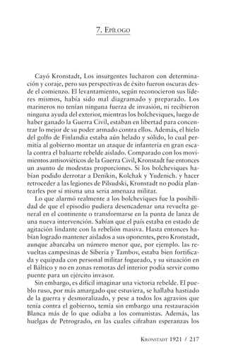 7. EPÍLOGO




   Cayó Kronstadt, Los insurgentes lucharon con determina-
ción y coraje, pero sus perspectivas de éxito fueron oscuras des-
de el comienzo. El levantamiento, según reconocieron sus líde-
res mismos, había sido mal diagramado y preparado. Los
marineros no tenían ninguna fuerza de invasión, ni recibieron
ninguna ayuda del exterior, mientras los bolcheviques, luego de
haber ganado la Guerra Civil, estaban en libertad para concen-
trar lo mejor de su poder armado contra ellos. Además, el hielo
del golfo de Finlandia estaba aún helado y sólido, lo cual per-
mitía al gobierno montar un ataque de infantería en gran esca-
la contra el baluarte rebelde aislado. Comparado con los movi-
mientos antisoviéticos de la Guerra Civil, Kronstadt fue entonces
un asunto de modestas proporciones. Si los bolcheviques ha-
bían podido derrotar a Denikin, Kolchak y Yudenich. y hacer
retroceder a las legiones de Pilsudski, Kronstadt no podía plan-
tearles por sí misma una seria amenaza militar.
   Lo que alarmó realmente a los bolcheviques fue la posibili-
dad de que el episodio pudiera desencadenar una revuelta ge-
neral en el continente o transformarse en la punta de lanza de
una nueva intervención. Sabían que el país estaba en estado de
agitación lindante con la rebelión masiva. Hasta entonces ha-
bían logrado mantener aislados a sus oponentes, pero Kronstadt,
aunque abarcaba un número menor que, por ejemplo. las re-
vueltas campesinas de Siberia y Tambov, estaba bien fortifica-
da y equipada con personal militar fogueado, y su situación en
el Báltico y no en zonas remotas del interior podía servir como
puente para un ejército invasor.
   Sin embargo, es difícil imaginar una victoria rebelde. El pue-
blo ruso, por más amargado que estuviera, se hallaba hastiado
de la guerra y desmoralizado, y pese a todos los agravios que
tenía contra el gobierno, temía sin embargo una restauración
Blanca más de lo que odiaba a los comunistas. Además, las
huelgas de Petrogrado, en las cuales cifraban esperanzas los

                                          KRONSTADT 1921 / 217
 