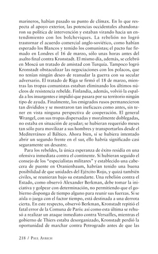 marineros, habían pasado su punto de clímax. En lo que res-
pecta al apoyo exterior, las potencias occidentales abandona-
ron su política de intervención y estaban virando hacia un en-
tendimiento con los bolcheviques. La rebelión no logró
trastornar el acuerdo comercial anglo-soviético, como habían
esperado los Blancos y temido los comunistas; el pacto fue fir-
mado en Londres el 16 de marzo, sólo unas horas antes del
asalto final contra Kronstadt. El mismo día, además, se celebró
en Moscú un tratado de amistad con Turquía. Tampoco logró
Kronstadt obstaculizar las negociaciones con los polacos, que
no tenían ningún deseo de reanudar la guerra con su secular
adversario. El tratado de Riga se firmó el 18 de marzo, mien-
tras las tropas comunistas estaban eliminando los últimos nú-
cleos de resistencia rebelde. Finlandia, además, volvió la espal-
da a los insurgentes e impidió que pasara por su territorio ningún
tipo de ayuda. Finalmente, los emigrados rusos permanecieron
tan divididos y se mostraron tan ineficaces como antes, sin te-
ner en vista ninguna perspectiva de cooperación. El general
Wrangel, con sus tropas dispersadas y moralmente doblegadas,
no estaba en situación de ayudar; se hubieran requerido meses
tan sólo para movilizar a sus hombres y transportarlos desde el
Mediterráneo al Báltico. Ahora bien, sí se hubiera intentado
abrir un segundo frente en el sur, ello habría significado casi
seguramente un desastre.
   Para los rebeldes, la única esperanza de éxito residía en una
ofensiva inmediata contra el continente. Si hubieran seguido el
consejo de los “especialistas militares” y establecido una cabe-
cera de puente en Oranienbaum, habrían tenido una buena
posibilidad de que unidades del Ejército Rojo, y quizá también
civiles, se reunieran bajo su estandarte. Una rebelión contra el
Estado, como observó Alexander Berkman, debe tomar la ini-
ciativa y golpear con determinación, no permitiendo que el go-
bierno disponga de tiempo alguno para reunir sus fuerzas. Si se
aísla o juega con el factor tiempo, está destinada a una derrota
cierta. En este respecto, observó Berkman, Kronstadt repitió el
fatal error de la Comuna de París: así como esta última se rehu-
só a realizar un ataque inmediato contra Versailles, mientras el
gobierno de Thiers estaba desorganizado, Kronstadt perdió la
oportunidad de marchar contra Petrogrado antes de que las

218 / PAUL AVRICH
 