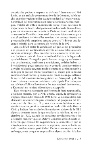 autoridades pudieran preparar su defensas.1 En marzo de 1908
Lenin, en un artículo conmemorativo de la Comuna, había he-
cho una observación similar cuando condenó la “excesiva mag-
nanimidad del proletariado: en lugar de aniquilar a sus enemi-
gos, trataba de influir moralmente sobre ellos; descuidó la
importancia de la actividad puramente militar en la Guerra Civil,
y en vez de coronar su victoria en París mediante un decidido
avance sobre Versailles, demoró el tiempo suficiente como para
que el gobierno de Versailles reuniera sus oscuras fuerzas en
preparación de la sangrienta semana de mayo”.2 Éste es un ade-
cuado epitafio para la comuna de Kronstadt de 1921.
    Así, es difícil evitar la conclusión de que, al no producirse
una invasión del continente, la derrota de los rebeldes era sólo
cuestión de tiempo. Muy probablemente esto fuera cierto aun-
que hubieran resistido hasta la fusión del hielo y la llegada de
ayuda del oeste. Protegidos por la barrera de agua y reabasteci-
dos de alimentos, medicinas y municiones, podrían haber so-
brevivido unas pocas semanas más y cobrado un mayor tributo
de vidas bolcheviques, pero tarde o temprano debían sucumbir,
si no por la presión militar solamente, al menos por la misma
combinación de fuerzas y concesiones económicas que sellaron
la suerte del movimiento huelguístico de Petrogrado y de las
insurrecciones rurales ocurridas en todo el país. Por todas par-
tes la Nueva Política Económica iba atenuando el descontento,
y Kronstadt no hubiera sido ninguna excepción.
    Esto no equivale a sugerir que Kronstadt fuera responsable,
de alguna manera, por la NPE, aparte, quizá, de apresurar su
implementación. En marzo de 1921 Lenin ya no necesitaba más
elementos de convicción para abandonar el programa del Co-
munismo de Guerra. Él y sus asociados habían estado
reestimando sus políticas económicas desde el fin de la Guerra
Civil, y habían formulado los lineamientos básicos de la NPE
algunas semanas antes de que estallara la rebelión. Ya en di-
ciembre de 1920, cuando los socialistas revolucionarios y los
delegados mencheviques al Octavo Congreso de los Soviets so-
licitaron que cesaran las requisiciones de alimentos y que se
introdujera un nuevo impuesto en especies, Lenin ya había es-
tado considerando tal posibilidad. Varias semanas pasaron, sin
embargo, antes de que se emprendiera alguna acción. A la lar-

                                          KRONSTADT 1921 / 219
 