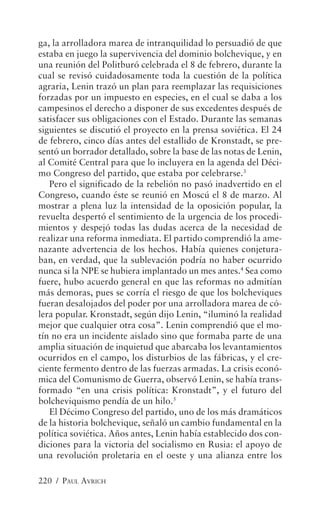 ga, la arrolladora marea de intranquilidad lo persuadió de que
estaba en juego la supervivencia del dominio bolchevique, y en
una reunión del Politburó celebrada el 8 de febrero, durante la
cual se revisó cuidadosamente toda la cuestión de la política
agraria, Lenin trazó un plan para reemplazar las requisiciones
forzadas por un impuesto en especies, en el cual se daba a los
campesinos el derecho a disponer de sus excedentes después de
satisfacer sus obligaciones con el Estado. Durante las semanas
siguientes se discutió el proyecto en la prensa soviética. El 24
de febrero, cinco días antes del estallido de Kronstadt, se pre-
sentó un borrador detallado, sobre la base de las notas de Lenin,
al Comité Central para que lo incluyera en la agenda del Déci-
mo Congreso del partido, que estaba por celebrarse.3
   Pero el significado de la rebelión no pasó inadvertido en el
Congreso, cuando éste se reunió en Moscú el 8 de marzo. Al
mostrar a plena luz la intensidad de la oposición popular, la
revuelta despertó el sentimiento de la urgencia de los procedi-
mientos y despejó todas las dudas acerca de la necesidad de
realizar una reforma inmediata. El partido comprendió la ame-
nazante advertencia de los hechos. Había quienes conjetura-
ban, en verdad, que la sublevación podría no haber ocurrido
nunca si la NPE se hubiera implantado un mes antes.4 Sea como
fuere, hubo acuerdo general en que las reformas no admitían
más demoras, pues se corría el riesgo de que los bolcheviques
fueran desalojados del poder por una arrolladora marea de có-
lera popular. Kronstadt, según dijo Lenin, “iluminó la realidad
mejor que cualquier otra cosa”. Lenin comprendió que el mo-
tín no era un incidente aislado sino que formaba parte de una
amplia situación de inquietud que abarcaba los levantamientos
ocurridos en el campo, los disturbios de las fábricas, y el cre-
ciente fermento dentro de las fuerzas armadas. La crisis econó-
mica del Comunismo de Guerra, observó Lenin, se había trans-
formado “en una crisis política: Kronstadt”, y el futuro del
bolcheviquismo pendía de un hilo.5
   El Décimo Congreso del partido, uno de los más dramáticos
de la historia bolchevique, señaló un cambio fundamental en la
política soviética. Años antes, Lenin había establecido dos con-
diciones para la victoria del socialismo en Rusia: el apoyo de
una revolución proletaria en el oeste y una alianza entre los

220 / PAUL AVRICH
 