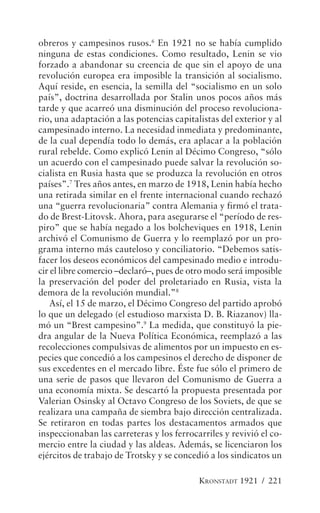obreros y campesinos rusos.6 En 1921 no se había cumplido
ninguna de estas condiciones. Como resultado, Lenin se vio
forzado a abandonar su creencia de que sin el apoyo de una
revolución europea era imposible la transición al socialismo.
Aquí reside, en esencia, la semilla del “socialismo en un solo
país”, doctrina desarrollada por Stalin unos pocos años más
tarde y que acarreó una disminución del proceso revoluciona-
rio, una adaptación a las potencias capitalistas del exterior y al
campesinado interno. La necesidad inmediata y predominante,
de la cual dependía todo lo demás, era aplacar a la población
rural rebelde. Como explicó Lenin al Décimo Congreso, “sólo
un acuerdo con el campesinado puede salvar la revolución so-
cialista en Rusia hasta que se produzca la revolución en otros
países”.7 Tres años antes, en marzo de 1918, Lenin había hecho
una retirada similar en el frente internacional cuando rechazó
una “guerra revolucionaria” contra Alemania y firmó el trata-
do de Brest-Litovsk. Ahora, para asegurarse el “período de res-
piro” que se había negado a los bolcheviques en 1918, Lenin
archivó el Comunismo de Guerra y lo reemplazó por un pro-
grama interno más cauteloso y conciliatorio. “Debemos satis-
facer los deseos económicos del campesinado medio e introdu-
cir el libre comercio –declaró–, pues de otro modo será imposible
la preservación del poder del proletariado en Rusia, vista la
demora de la revolución mundial.”8
    Así, el 15 de marzo, el Décimo Congreso del partido aprobó
lo que un delegado (el estudioso marxista D. B. Riazanov) lla-
mó un “Brest campesino”.9 La medida, que constituyó la pie-
dra angular de la Nueva Política Económica, reemplazó a las
recolecciones compulsivas de alimentos por un impuesto en es-
pecies que concedió a los campesinos el derecho de disponer de
sus excedentes en el mercado libre. Éste fue sólo el primero de
una serie de pasos que llevaron del Comunismo de Guerra a
una economía mixta. Se descartó la propuesta presentada por
Valerian Osinsky al Octavo Congreso de los Soviets, de que se
realizara una campaña de siembra bajo dirección centralizada.
Se retiraron en todas partes los destacamentos armados que
inspeccionaban las carreteras y los ferrocarriles y revivió el co-
mercio entre la ciudad y las aldeas. Además, se licenciaron los
ejércitos de trabajo de Trotsky y se concedió a los sindicatos un

                                           KRONSTADT 1921 / 221
 