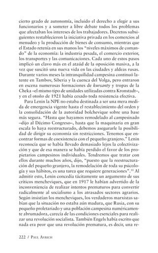 cierto grado de autonomía, incluido el derecho a elegir a sus
funcionarios y a someter a libre debate todos los problemas
que afectaban los intereses de los trabajadores. Decretos subsi-
guientes restablecieron la iniciativa privada en los comercios al
menudeo y la producción de bienes de consumo, mientras que
el Estado retenía en sus manos los “niveles máximos de coman-
do” de la economía: la industria pesada, el comercio exterior,
los transportes y las comunicaciones. Cada uno de estos pasos
implicó un clavo más en el ataúd de la oposición masiva, a la
vez que suscitó una nueva vida en las ciudades y aldeas rusas.
Durante varios meses la intranquilidad campesina continuó la-
tente en Tambov, Siberia y la cuenca del Volga, pero entraron
en escena numerosas formaciones de kursanty y tropas de la
Cheka –el mismo tipo de unidades utilizadas contra Kronstadt–,
y en el otoño de 1921 había cesado toda resistencia efectiva.
   Para Lenin la NPE no estaba destinada a ser una mera medi-
da de emergencia vigente hasta el restablecimiento del orden y
la consolidación de la autoridad bolchevique sobre una base
más segura. “Hasta que hayamos remodelado al campesinado
–dijo al Décimo Congreso–, hasta que la maquinaria en gran
escala lo haya reestructurado, debemos asegurarle la posibili-
dad de dirigir su economía sin restricciones. Tenemos que en-
contrar formas de coexistencia con el pequeño granjero.” Lenin
reconocía que se había llevado demasiado lejos la colectiviza-
ción y que de esa manera se había perdido el favor de los pro-
pietarios campesinos individuales. Tendremos que tratar con
ellos durante muchos años, dijo, “puesto que la reestructura-
ción del pequeño granjero, la remodelación de toda su psicolo-
gía y sus hábitos, es una tarea que requiere generaciones”.10 Al
admitir esto, Lenin concedía tácitamente un argumento de sus
críticos mencheviques, que en 1917 le habían advertido de la
inconveniencia de realizar intentos prematuros para convertir
radicalmente al socialismo a los atrasados sectores agrarios.
Según insistían los mencheviques, los verdaderos marxistas sa-
bían que la situación no estaba aún madura, que Rusia, con su
pequeño proletariado y una población campesina numéricamen-
te abrumadora, carecía de las condiciones esenciales para reali-
zar una revolución socialista. También Engels había escrito que
nada era peor que una revolución prematura, es decir, una re-

222 / PAUL AVRICH
 