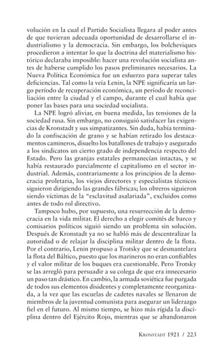 volución en la cual el Partido Socialista llegara al poder antes
de que tuvieran adecuada oportunidad de desarrollarse el in-
dustrialismo y la democracia. Sin embargo, los bolcheviques
procedieron a intentar lo que la doctrina del materialismo his-
tórico declaraba imposible: hacer una revolución socialista an-
tes de haberse cumplido los pasos preliminares necesarios. La
Nueva Política Económica fue un esfuerzo para superar tales
deficiencias. Tal como la veía Lenin, la NPE significaría un lar-
go período de recuperación económica, un período de reconci-
liación entre la ciudad y el campo, durante el cual había que
poner las bases para una sociedad socialista.
    La NPE logró aliviar, en buena medida, las tensiones de la
sociedad rusa. Sin embargo, no consiguió satisfacer las exigen-
cias de Kronstadt y sus simpatizantes. Sin duda, había termina-
do la confiscación de grano y se habían retirado los destaca-
mentos camineros, disuelto los batallones de trabajo y asegurado
a los sindicatos un cierto grado de independencia respecto del
Estado. Pero las granjas estatales permanecían intactas, y se
había restaurado parcialmente el capitalismo en el sector in-
dustrial. Además, contrariamente a los principios de la demo-
cracia proletaria, los viejos directores y especialistas técnicos
siguieron dirigiendo las grandes fábricas; los obreros siguieron
siendo víctimas de la “esclavitud asalariada”, excluidos como
antes de todo rol directivo.
    Tampoco hubo, por supuesto, una resurrección de la demo-
cracia en la vida militar. El derecho a elegir comités de barco y
comisarios políticos siguió siendo un problema sin solución.
Después de Kronstadt ya no se habló más de descentralizar la
autoridad o de relajar la disciplina militar dentro de la flota.
Por el contrario, Lenin propuso a Trotsky que se desmantelara
la flota del Báltico, puesto que los marineros no eran confiables
y el valor militar de los buques era cuestionable. Pero Trotsky
se las arregló para persuadir a su colega de que era innecesario
un paso tan drástico. En cambio, la armada soviética fue purgada
de todos sus elementos disidentes y completamente reorganiza-
da, a la vez que las escuelas de cadetes navales se llenaron de
miembros de la juventud comunista para asegurar un liderazgo
fiel en el futuro. Al mismo tiempo, se hizo más rígida la disci-
plina dentro del Ejército Rojo, mientras que se abandonaron

                                          KRONSTADT 1921 / 223
 
